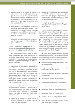 Caderno para Elaboração de Plano Diretor de Transporte e da Mobilidade - PlanMob




•	   Desenvolvimento de estudo do equilíbrio      •	   planejamento continuado das políticas de
     econômico e financeiro do sistema munici-         mobilidade urbana, no contexto do desen-
     pal de transporte coletivo e avaliação dos        volvimento dos projetos operacionais e
     impactos das medidas propostas no Plano           funcionais dos serviços de transporte cole-
     que interferem diretamente nele como, por         tivo e da circulação viária;
     exemplo, a implantação de sistemas com
     integração tarifária;                        •	   avaliação da qualidade dos serviços pres-
                                                       tados por operadores de serviços de trans-
•	   Estudo e proposição de modelo de política         porte público.
     tarifária e de remuneração dos operadores
     que contemplem os objetivos de mudança            Porém, estas informações podem também
     dos padrões de mobilidade no município e     ser utilizadas para embasar as ações do po-
     mantenham o equilíbrio econômico e finan-    der público na gestão cotidiana das políticas
     ceiro do sistema;                            de mobilidade urbana. Portanto, cabe também
                                                  no âmbito do PlanMob a concepção, implanta-
•	   Avaliação da possibilidade e da conveniên-   ção e manutenção de um Sistema de Avaliação
     cia de implantação de sistema de bilheta-    Permanente da Qualidade do Transporte Cole-
     gem eletrônica.                              tivo e de Indicadores de Trânsito, para o qual
                                                  devem ser definidas: os indicadores a serem
7.3.2.9 Sistemática para avaliação                trabalhados, a periodicidade de sua apuração,
permanente da qualidade do transporte             as fontes de informação, suas aplicações ime-
coletivo e de indicadores de trânsito             diatas e as formas de divulgação.

    Na elaboração do Plano Diretor de Trans-           De forma geral, estes indicadores retratam      135
porte e da Mobilidade serão apropriadas in-       variáveis quantificáveis, obtidas a partir das es-
formações quantitativas sobre as variáveis        tatísticas oficiais, complementadas por pesqui-
importantes e representativas para o conheci-     sas regulares, indicando, por exemplo:
mento e diagnóstico da situação da mobilida-
de nos municípios.                                •	   quantidade de viagens/habitante/dia (índi-
                                                       ce de mobilidade);
    Apesar de ser previsível a dificuldade de
obtenção de muitas informações de fontes          •	   relação entre viagens motorizadas e não
primárias ou secundárias em muitos municí-             motorizadas (divisão modal);
pios, ou de dúvidas sobre a veracidade das
disponíveis, a adoção de metodologias ade-        •	   frota de veículos/mil habitantes (índice de
quadas para coleta e tratamento destes da-             motorização);
dos permitirá realizar análises de consistência
e projeções que lhe garantam a confiabilidade     •	   acidentes de trânsito/mil habitantes;
e permitam estimar importantes informações
(ver a respeito o item 7.1.).                     •	   vítimas fatais e não fatais/mil habitantes;

    As informações obtidas constituirão uma       •	   multas de trânsito aplicadas/mil veículos;
importante base de dados e de indicadores
que serão utilizados de diversas maneiras         •	   velocidade média do transporte coletivo;
pelo órgão gestor, durante o desenvolvi-
mento e a implementação do Plano espe-            •	   velocidade média do tráfego geral;
cialmente para:
                                                  •	   extensão média de congestionamentos;
•	   avaliação da eficácia das ações, planos e
     projetos implementados, quando confron-      •	   índice de cumprimento das viagens do ser-
     tado com seus objetivos;                          viço de transporte coletivo;
 