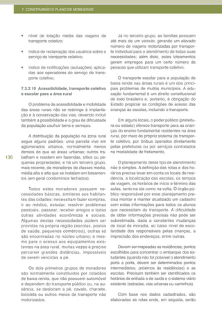 7. CONSTRUINDO O PLANO DE MOBILIDADE




      •	   nível de lotação média das viagens de             Já no terceiro grupo, as famílias possuem
           transporte coletivo;                         até mais de um veículo, gerando um elevado
                                                        número de viagens motorizadas por transpor-
      •	   índice de reclamação dos usuários sobre o    te individual para o atendimento de todas suas
           serviço de transporte coletivo;              necessidades; além disto, estes loteamentos
                                                        geram empregos para um certo número de
      •	   índice de notificações (autuações) aplica-   pessoas que utilizam transporte coletivo.
           das aos operadores do serviço de trans-
           porte coletivo.                                  O transporte escolar para a população de
                                                        baixa renda nas áreas rurais é um dos princi-
      7.3.2.10 Acessibilidade, transporte coletivo      pais problemas de muitos municípios. A edu-
      e escolar para a área rural                       cação fundamental é um direito constitucional
                                                        de todo brasileiro e, portanto, é obrigação do
          O problema de acessibilidade e mobilidade     Estado propiciar as condições de acesso das
      das áreas rurais não se restringe à implanta-     crianças às escolas, incluindo o transporte.
      ção e à conservação das vias, devendo incluir
      também a possibilidade e o grau de dificuldade        Em alguns locais, o poder público (prefeitu-
      da população usufruir bens e serviços.            ra ou estado) oferece transporte para as crian-
                                                        ças do ensino fundamental residentes na área
           A distribuição da população na zona rural    rural, por meio do próprio sistema de transpor-
      segue alguns padrões: uma parcela vive em         te coletivo, por ônibus operados diretamente
      aglomerados urbanos, normalmente menos            pelas prefeituras ou por serviços contratados
      densos do que as áreas urbanas; outros tra-       na modalidade de fretamento.
136   balham e residem em fazendas, sítios ou pe-
      quenas propriedades; e há um terceiro grupo,           O planejamento deste tipo de atendimento
      mais recente, de moradores de classes média,      não é simples. A definição das rotas e dos ho-
      média alta e alta que se instalam em loteamen-    rários precisa levar em conta os locais de resi-
      tos (em geral condomínios fechados).              dência, a localização das escolas, os tempos
                                                        de viagem, os horários de início e término das
          Todos estes moradores possuem ne-             aulas, tanto na ida como na volta. O órgão pú-
      cessidades básicas, similares aos habitan-        blico responsável por esse planejamento pre-
      tes das cidades: necessitam fazer compras,        cisa montar e manter atualizado um cadastro
      ir ao médico, estudar, resolver problemas         com estas informações para todos os alunos
      pessoais, passear, receber amigos e todas         que necessitam do transporte. A dificuldade
      outras atividades econômicas e sociais.           de obter informações precisas não pode ser
      Algumas destas necessidades podem ser             subestimada, dada a constantes mudanças
      providas na própria região (escolas, postos       de local de moradia, ao baixo nível de esco-
      de saúde, pequenos comércios), outras só          laridade dos responsáveis pelas crianças, a
      são encontradas no núcleo urbano; e mes-          imprecisão dos endereços, entre outras.
      mo para o acesso aos equipamentos exis-
      tentes na área rural, muitas vezes é preciso           Devem ser mapeadas as residências, pontos
      percorrer grandes distâncias, impossíveis         escolhidos para concentrar o embarque dos es-
      de serem vencidas a pé.                           tudantes (quando não for possível o atendimento
                                                        porta a porta, devem ser determinados pontos
          Os dois primeiros grupos de moradores         intermediários, próximos ás residências) e as
      são normalmente constituídos por cidadãos         escolas. Precisam também ser identificados os
      de baixa renda, que não possuem automóvel         horários de entrada e de saída e o sistema viário
      e dependem do transporte público ou, na au-       existente (estradas, vias urbanas ou caminhos).
      sência, se deslocam a pé, cavalo, charrete,
      bicicleta ou outros meios de transporte não           Com base nos dados cadastrados, são
      motorizados.                                      elaboradas as rotas onde, em seguida, serão
 