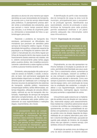 Caderno para Elaboração de Plano Diretor de Transporte e da Mobilidade - PlanMob




alocados os alunos de uma maneira que sejam               A identificação do perfil e das necessida-
atendidas as suas necessidades de transporte,        des do transporte de carga na área rural do
de acordo com o nível de serviço determinado         município, principalmente para o escoamen-
pela prefeitura. O planejamento precisa aten-        to da produção agrícola, identificando sua
der ainda a comodidade dos estudantes, para          sazonalidade, volume de produção e carac-
que percam o menor tempo possível dentro             terísticas de transporte para cada produto,
dos veículos, e os limites do orçamento públi-       permite estabelecer diretrizes e um plane-
co, otimizando a necessidade de frota e a qui-       jamento adequado das intervenções sobre
lometragem percorrida.                               essa infra-estrutura.

     Resolvido o problema do transporte dos          7.3.2.11 Organização da circulação
escolares, permanecem as dificuldades dos
moradores que precisam ser atendidos pelos
serviços de transporte coletivo regular. A baixa            Na organização da circulação os pla-
densidade demográfica, a dispersão espacial da         nejadores intervêm na regulamentação da
população e as limitações do sistema viário difi-      circulação viária, restringindo alguns movi-
cultam a manutenção de uma oferta regular por          mentos até então permitidos, com objetivo
linhas de transporte dentro das regras usuais de       de aumentar a capacidade da via, a sua flui-
financiamento destes sistemas nas cidades, isto        dez ou a segurança.
é, coberto exclusivamente pelas tarifas pagas
pelos usuários diretos. Isto inviabiliza economi-
camente o atendimento a estas regiões ou limita           Originalmente, as vias não apresentam ne-
a oferta a poucos horários durante o dia.            nhuma restrição à circulação ou parada de veí-
                                                     culos, permitindo total liberdade aos seus usuá-    137
     Entretanto, esta população não pode ser pri-    rios. Com o crescimento urbano, aumentam os
vada do acesso ao trabalho, à saúde, à educa-        volumes de circulação, crescem os conflitos e
ção, ao lazer, nem permanecer segregada das          as vias começam a apresentar capacidade in-
oportunidades disponíveis na cidade. Este aten-      suficiente para atender a demanda. Como nem
dimento pode ser viabilizado com o emprego de        sempre é possível e necessário ampliar a oferta
diversos recursos do planejamento dos sistemas       real de espaço viário, com construção de novas
de transporte: subsídio público, mecanismos          vias ou ampliação das existentes, a solução é
compensação tarifária, tarifas diferenciadas, sis-   alterar a sua regulamentação, racionalizar os
temas integrados, utilização de veículos diferen-    deslocamentos, restringindo alguns movimen-
ciados, estímulo ao uso de transporte não mo-        tos para aumentar a capacidade de outros.
torizado, implantação de serviços de transporte
alternativo complementares, etc. As alternativas          Uma primeira ação costuma ser a implanta-
devem ser analisadas pelo poder público con-         ção de sentido único de direção em vias satura-
siderando as suas especificidades e restrições       das, reservando espaço para estacionamento.
(legais, orçamentárias, etc.) locais.                Esta medida traz o benefício adicional de reduzir
                                                     o número de conflitos nas interseções e, conse-
                                                     qüentemente, os reduz a probabilidade de aci-
      O planejamento deve ser comple-                dentes com pedestres e veículos. A implantação
  mentado por um programa de controle,               de sentido único de direção depende da dispo-
  conservação e manutenção da infra-                 nibilidade de um sistema alternativo para rece-
  estrutura viária existente (estradas, ata-         ber o volume de tráfego eliminado, que pode ser
  lhos, servidões, pontes, mata-burros,              suprido pela adoção de binários de circulação
  etc.), que permita a sua utilização mes-           (duas vias que operam o mesmo serviço, com
  mo em períodos de intempéries, garan-              sentidos únicos em direções opostas).
  tindo condições mínimas de mobilidade
  nessas áreas.                                         A definição de sentido único de tráfego em
                                                     uma via deve considerar os maiores atraves-
 