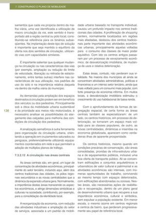 7. CONSTRUINDO O PLANO DE MOBILIDADE




      samentos que cada via propicia dentro da ma-         dade urbana baseado no transporte individual,
      lha viária, uma vez identificada a utilização de     causou um profundo impacto nos centros tradi-
      macro circulação da via, este sentido é trans-       cionais das cidades. A proliferação de shopping
      portado até a região central ou pólo local, cons-    centers, normalmente localizados em regiões
      tituindo-se referência para os binários subse-       mais afastadas, deslocou dos centros tradicio-
      qüentes. Na implantação deste tipo de solução        nais parte importante das atividades econômi-
      é importante que seja mantido o equilíbrio da        cas urbanas, principalmente aquelas voltadas
      oferta nos dois sentidos de circulação, utilizan-    para o consumo das classes de maior poder
      do vias com capacidades similares.                   aquisitivo. Com isto os centros antigos passa-
                                                           ram por um processo de esvaziamento econô-
           É importante salientar que qualquer mudan-      mico, de desvalorização imobiliária, de mudan-
      ça na circulação ou nas características das vias     ça de usos e relativa deterioração.
      (por exemplo, ampliação ou redução do limite
      de velocidade, liberação ou retirada de estacio-          Estas áreas, contudo, não perderam sua vi-
      namento, entre tantas outras) interfere nas ca-      talidade. Na maioria dos municípios ali ainda se
      racterísticas de sua utilização, nos padrões de      concentram atividades administrativas, políticas e
      uso do solo e na importância relativa daquela        financeiras e um intenso setor terciário, ainda que
      via dentro da malha viária do município.             mais voltado para um consumo mais popular, com
                                                           forte presença da economia informa. Em muitos
          As demandas pela ampliação dos espaços           locais, a desvalorização imobiliária estimulou o
      destinados à circulação podem ser em benefício       crescimento do uso habitacional de baixa renda.
      dos veículos ou dos pedestres. Principalmente
      sob a ótica da mobilidade urbana sustentável              Com o aprofundamento da formas de se-
138   e da prioridade aos meios não motorizados, é         gregação espacial, de certa forma as áreas
      necessário analisar as possibilidades do alar-       centrais também se especializaram: de um
      gamento das calçadas para melhoria das con-          lado, os centros históricos, em processo de de-
      dições de circulação dos pedestres.                  terioração, se tornaram um espaço mais vol-
                                                           tado para as classes populares, de outro, as
          A sinalização semafórica é outra ferramenta      novas centralidades, dinâmicas e inseridas na
      para organização da circulação urbana, orien-        economia globalizada, aparecem como verda-
      tando a operação em cruzamentos saturados ou         deiras ilhas de aparente prosperidade.
      perigosos, preferencialmente utilizando equipa-
      mentos coordenados em rede e que permitam a               Os centros históricos, mesmo quando em
      adoção de múltiplos planos de tráfego.               condições precárias de conservação, são áreas
                                                           consolidadas, providas de infra-estrutura urba-
      7.3.2.12 A circulação nas áreas centrais             na e de equipamentos públicos, inclusive uma
                                                           boa oferta de transporte público. Ali se concen-
           As áreas centrais são, em geral, um lugar de    tram edificações e conjuntos arquitetônicos e
      concentração de atividades econômicas, principal-    urbanísticos de valor cultural e patrimonial e as
      mente do setor terciário, incluindo aqui, além dos   atividades econômicas são intensas, com inú-
      centros tradicionais das cidades, os pólos regio-    meras oportunidades de trabalho, convivendo
      nais secundários e as novas centralidades que a      ao mesmo tempo com espaços deteriorados,
      dinâmica da expansão urbana gera. Normalmente,       com edificações abandonadas ou ociosas. Nes-
      a importância destas áreas transcende os aspec-      tas áreas, são necessárias ações de reabilita-
      tos econômicos, e atinge dimensões simbólicas e      ção e recuperação, dentro de um plano geral
      culturais na sociedade, contribuindo, por exemplo,   de desenvolvimento urbano que recupere a sua
      para a consolidação da identidade local.             importância econômica, cultural e simbólica,
                                                           sem expulsar a população existente. Em menor
          A reorganização da economia, com redução         escala, o mesmo ocorre em centros regionais
      das atividades industriais e ampliação do setor      e centros de bairro, que perderam progressiva-
      de serviços, associada a um padrão de mobili-        mente seu papel de referência local.
 