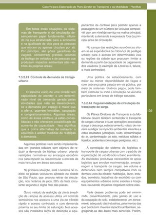 Caderno para Elaboração de Plano Diretor de Transporte e da Mobilidade - PlanMob




                                                  pamentos de controle para permitir apenas a
      Em todas estas situações, os siste-         passagem de um número de veículos compatí-
 mas de transporte e de circulação de-            vel com um nível de serviço na malha principal,
 sempenham papel fundamental, influin-            mantendo a demanda é represada fora da prin-
 do na sua atratividade para a economia           cipal área de circulação.
 e na qualidade de vida para as pessoas
 que moram ou apenas circulam por ali.                No campo das restrições econômicas situ-
 Por princípio, são pólos geradores de            am-se as experiências de cobrança de pedágio
 viagens, concentram grandes volumes              urbano para o acesso em determinadas vias
 de tráfego de veículos e de pessoas que          ou regiões da cidade que procuram limitar a
 produzem impactos ambientais não res-            demanda a partir da capacidade de pagamento
 tritos às próprias áreas.                        dos usuários (o exemplo de Londres é, talvez,
                                                  o mais conhecido).

7.3.2.13 Controle de demanda de tráfego               Uma política de estacionamento, com
urbano                                            maior ou menor disponibilidade de vagas e
                                                  com cobrança pela parada em via pública, por
                                                  meio de sistemas rotativos pagos, pode tam-
      O sistema viário de uma cidade tem          bém estimular ou inibir a circulação de veículos
 capacidade de atender a um determi-              particulares em áreas de tráfego saturado.
 nado nível de demanda gerada pelas
 atividades que nela se desenvolvem,              7.3.2.14 Regulamentação da circulação do
 se a demanda por espaço é maior que              transporte de carga
 a oferta, ocorrem lentidões, saturação                                                                139
 e congestionamentos. Algumas áreas,                   Os Planos Diretores de Transporte e da Mo-
 como as áreas centrais, já estão conso-          bilidade devem também contemplar o transporte
 lidadas e não oferecem possibilidade de          de cargas urbanas e suas operações associadas
 aumento de capacidade. Isso significa            (carga e descarga, estacionamento, rotas), de ma-
 que a única alternativa de restaurar o           neira a mitigar os impactos ambientais inerentes a
 equilíbrio é adotar medidas de restrição         estas atividades (vibrações, ruído, contaminação
 à demanda.                                       do ar, contaminação do solo, resíduos sólidos e
                                                  líquidos, acidentes com cargas perigosas, etc.).
    Algumas políticas vem sendo implementa-
das em grandes cidades com objetivo de re-             A correlação do sistema de logística e
duzir a demanda de tráfego urbano, criando        transporte de cargas urbanas com o padrão de
restrições normativas ou encargos econômi-        organização do uso do solo urbano é evidente.
cos para impedir ou desestimular a entrada de     As atividades produtivas necessitam de apoio
mais veículos em áreas saturadas.                 logístico que envolve movimentação, armaze-
                                                  nagem e transporte de cargas, em volume e
    Na primeira situação, está o sistema de ro-   dimensões nem sempre compatíveis com os
dízio de placas veiculares adotado na cidade      demais usos da cidade: habitação, lazer, estu-
de São Paulo, que procura retirar de circula-     dos, comércio, trabalhos de escritório ou com
ção, nos horários de pico, 20% da frota circu-    equipamentos urbanos como escolas e hospi-
lante segundo o dígito final das placas.          tais, causando impactos negativos sobre elas.

    Outro método de restrição da oferta (medi-        Parte desses problemas pode ser minimi-
ção de rampas de acesso) utiliza um controle      zada, preventivamente, pela gestão do uso e
semafórico nos acessos a uma via de trânsito      da ocupação do solo, estabelecendo um zonea-
rápido e acesso controlado e com demanda          mento adequado das industrias, pelo menos das
próxima ao seu limite de saturação. Nos aces-     que produzem maiores impactos ambientais, se-
sos são instalados laços de detecção e equi-      gregando-as das áreas mais sensíveis. Porém,
 