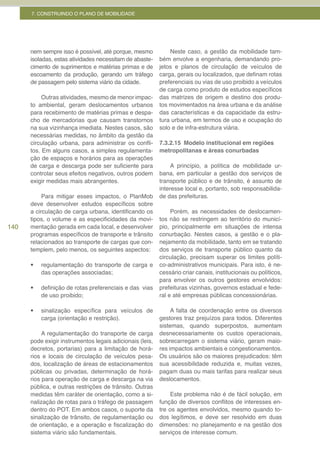 7. CONSTRUINDO O PLANO DE MOBILIDADE




      nem sempre isso é possível, até porque, mesmo           Neste caso, a gestão da mobilidade tam-
      isoladas, estas atividades necessitam de abaste-    bém envolve a engenharia, demandando pro-
      cimento de suprimentos e matérias primas e de       jetos e planos de circulação de veículos de
      escoamento da produção, gerando um tráfego          carga, gerais ou localizados, que definam rotas
      de passagem pelo sistema viário da cidade.          preferenciais ou vias de uso proibido a veículos
                                                          de carga como produto de estudos específicos
           Outras atividades, mesmo de menor impac-       das matrizes de origem e destino dos produ-
      to ambiental, geram deslocamentos urbanos           tos movimentados na área urbana e da análise
      para recebimento de matérias primas e despa-        das características e da capacidade da estru-
      cho de mercadorias que causam transtornos           tura urbana, em termos de uso e ocupação do
      na sua vizinhança imediata. Nestes casos, são       solo e de infra-estrutura viária.
      necessárias medidas, no âmbito da gestão da
      circulação urbana, para administrar os confli-      7.3.2.15 Modelo institucional em regiões
      tos. Em alguns casos, a simples regulamenta-        metropolitanas e áreas conurbadas
      ção de espaços e horários para as operações
      de carga e descarga pode ser suficiente para             A princípio, a política de mobilidade ur-
      controlar seus efeitos negativos, outros podem      bana, em particular a gestão dos serviços de
      exigir medidas mais abrangentes.                    transporte público e de trânsito, é assunto de
                                                          interesse local e, portanto, sob responsabilida-
           Para mitigar esses impactos, o PlanMob         de das prefeituras.
      deve desenvolver estudos específicos sobre
      a circulação de carga urbana, identificando os           Porém, as necessidades de deslocamen-
      tipos, o volume e as especificidades da movi-       tos não se restringem ao território do municí-
140   mentação gerada em cada local, e desenvolver        pio, principalmente em situações de intensa
      programas específicos de transporte e trânsito      conurbação. Nestes casos, a gestão e o pla-
      relacionados ao transporte de cargas que con-       nejamento da mobilidade, tanto em se tratando
      templem, pelo menos, os seguintes aspectos:         dos serviços de transporte público quanto da
                                                          circulação, precisam superar os limites políti-
      •	   regulamentação do transporte de carga e        co-administrativos municipais. Para isto, é ne-
           das operações associadas;                      cessário criar canais, institucionais ou políticos,
                                                          para envolver os outros gestores envolvidos:
      •	   definição de rotas preferenciais e das vias    prefeituras vizinhas, governos estadual e fede-
           de uso proibido;                               ral e até empresas públicas concessionárias.

      •	   sinalização específica para veículos de             A falta de coordenação entre os diversos
           carga (orientação e restrição).                gestores traz prejuízos para todos. Diferentes
                                                          sistemas, quando superpostos, aumentam
           A regulamentação do transporte de carga        desnecessariamente os custos operacionais,
      pode exigir instrumentos legais adicionais (leis,   sobrecarregam o sistema viário, geram maio-
      decretos, portarias) para a limitação de horá-      res impactos ambientais e congestionamentos.
      rios e locais de circulação de veículos pesa-       Os usuários são os maiores prejudicados: têm
      dos, localização de áreas de estacionamentos        sua acessibilidade reduzida e, muitas vezes,
      públicas ou privadas, determinação de horá-         pagam duas ou mais tarifas para realizar seus
      rios para operação de carga e descarga na via       deslocamentos.
      pública, e outras restrições de trânsito. Outras
      medidas têm caráter de orientação, como a si-            Este problema não é de fácil solução, em
      nalização de rotas para o tráfego de passagem       função de diversos conflitos de interesses en-
      dentro do POT. Em ambos casos, o suporte da         tre os agentes envolvidos, mesmo quando to-
      sinalização de trânsito, de regulamentação ou       dos legítimos, e deve ser resolvido em duas
      de orientação, e a operação e fiscalização do       dimensões: no planejamento e na gestão dos
      sistema viário são fundamentais.                    serviços de interesse comum.
 