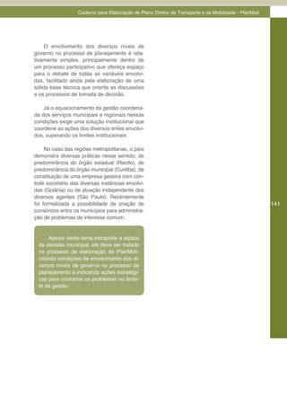 Caderno para Elaboração de Plano Diretor de Transporte e da Mobilidade - PlanMob




     O envolvimento dos diversos níveis de
governo no processo de planejamento é rela-
tivamente simples, principalmente dentro de
um processo participativo que ofereça espaço
para o debate de todas as variáveis envolvi-
das, facilitado ainda pela elaboração de uma
sólida base técnica que oriente as discussões
e os processos de tomada de decisão.

    Já o equacionamento da gestão coordena-
da dos serviços municipais e regionais nessas
condições exige uma solução institucional que
coordene as ações dos diversos entes envolvi-
dos, superando os limites institucionais.

     No caso das regiões metropolitanas, o país
demonstra diversas práticas nesse sentido: de
predominância do órgão estadual (Recife), de
predominância do órgão municipal (Curitiba), de
constituição de uma empresa gestora com con-
trole societário das diversas instâncias envolvi-
das (Goiânia) ou de atuação independente dos
diversos agentes (São Paulo). Recentemente
foi formalizada a possibilidade de criação de                                                         141
consórcios entre os municípios para administra-
ção de problemas de interesse comum.


      Apesar deste tema extrapolar a alçada
  de decisão municipal, ele deve ser tratado
  no processo de elaboração do PlanMob,
  criando condições de envolvimento dos di-
  versos níveis de governo no processo de
  planejamento e indicando ações estratégi-
  cas para contornar os problemas no âmbi-
  to da gestão.
 