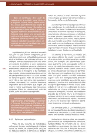 8. ORIENTANDO O PROCESSO DE ELABORAÇÃO DO PLANMOB




                                                            dutos. No capítulo 7 estão descritas algumas
             Esta pré-identificação deve partir do          metodologias que podem ser consideradas na
        conhecimento acumulado pelos técnicos               formulação do Termo de Referência.
        e dirigentes públicos locais, mesmo quan-
        do a cidade aparentemente não dispõe de                  Aspecto importante e inicial para a definição
        uma sistematização destas informações ou            das metodologias é a delimitação do objeto do
        de análises específicas sobre as suas con-          trabalho. Este Guia PlanMob mostra como há
        dições de mobilidade. Normalmente os pro-           uma ampla diversidade de meios de transporte,
        fissionais locais detêm uma compreensão             circunstâncias e temas associados à mobilidade
        geral da situação física da cidade e dos seus       urbana e que têm importâncias distintas depen-
        problemas, produto do contato com a comu-           dendo da situação do município, de sua popula-
        nidade de cada bairro e com os setores em-          ção, sua inserção geopolítica e outros aspectos
        presariais e comerciais da cidade, que deve         que condicionam a circulação e a expressão da
        ser considerada e valorizada.                       mobilidade. As metodologias a serem utilizadas
                                                            dependem da delimitação do que deverá ser es-
                                                            tudado com maior detalhe ou profundidade.
           A pré-identificação das interfaces institucio-
      nais, por sua vez, também é importante, já que            Tal reflexão é importante, na medida em
      dela decorre o nível de profundidade que se pode      que alguns objetos de estudo requerem téc-
      esperar do Plano a ser produzido. O Plano, por        nicas específicas, principalmente de coleta de
      exemplo, pode estar sendo realizado para definir      dados. Por exemplo, uma determinada locali-
      um conjunto de diretrizes e ações estratégicas        dade que tenha como preocupação o ofereci-
      no campo da mobilidade que serão refletidas no        mento de condições adequadas para a circu-
146   Plano Diretor Urbano ou em uma regulamenta-           lação de bicicletas deverá prever a realização
      ção específica do transporte e da mobilidade,         de entrevistas com os ciclistas para identifica-
      algo que não exige um detalhamento de propos-         ção das rotas empregadas e de origens e des-
      tas, principalmente físicas ou funcionais de redes    tinos principais, aliado a uma boa análise do
      de transporte público. Pode, em outro exemplo,        suporte viário e de inserção urbana. Em outro
      servir não só para isso, como para subsidiar in-      exemplo, uma localidade que entenda que é
      terfaces institucionais com instâncias públicas ou    necessário estudar uma ligação estrutural de
      organismos de financiamento que exigem uma            transporte por modos de média ou alta capa-
      maior e melhor quantificação das intervenções         cidade deverá prever: a obtenção de dados
      propostas (Plano de Investimentos) tanto dos          detalhados de origens e destinos por vários
      custos, como dos benefícios esperados.                modos de transporte, análises detalhadas de
                                                            previsão de demanda futura, a simulação de
                                                            redes de transporte com o uso de meios infor-
            Recomenda-se que o profissional ou              matizados, pré-análises de impacto ambiental
        os profissionais encarregados de elaborar           e urbano, pré-avaliação de viabilidade econô-
        o Termo de Referência do PlanMob refli-             mico-financeira, entre outras atividades.
        tam sobre essas questões, valendo-se do
        conhecimento já disponível, e estabeleçam               Em princípios gerais, o Guia PlanMob parte
        de forma clara, precisa e sintética os objeti-      da premissa que há duas abordagens que devem
        vos do Plano a ser elaborado.                       coexistir e se combinar ao longo da produção do
                                                            Plano: uma técnica e outra da discussão social.

      8.1.3   Definindo metodologias                            A abordagem técnica utiliza as metodolo-
                                                            gias clássicas de planejamento de transporte,
           Vistas no seu conjunto, as metodologias          fundamentadas no levantamento de dados
      refletem as técnicas e estratégias de coleta de       quantitativos, no emprego de meios de repre-
      dados, de análise, de proposição de soluções,         sentação dos atributos e relações espaciais
      de discussão social e de consolidação dos pro-        (mapas, desenhos, esquemas ilustrativos), no
 