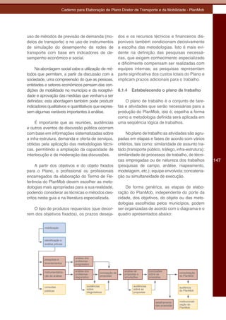 Caderno para Elaboração de Plano Diretor de Transporte e da Mobilidade - PlanMob




uso de métodos de previsão de demanda (mo-                       dos e os recursos técnicos e financeiros dis-
delos de transporte) e no uso de instrumentos                    poníveis também condicionam decisivamente
de simulação do desempenho de redes de                           a escolha das metodologias. Isto é mais evi-
transporte com base em indicadores de de-                        dente na definição das pesquisas necessá-
sempenho econômico e social.                                     rias, que exigem conhecimento especializado
                                                                 e dificilmente compensam ser realizadas com
     Na abordagem social cabe a utilização de mé-                equipes internas; as pesquisas representam
todos que permitam, a partir da discussão com a                  parte significativa dos custos totais do Plano e
sociedade, uma compreensão do que as pessoas,                    implicam prazos adicionais para o trabalho.
entidades e setores econômicos pensam das con-
dições de mobilidade no município e da receptivi-                8.1.4   Estabelecendo o plano de trabalho
dade e aprovação das medidas que venham a ser
definidas; esta abordagem também pode produzir                       O plano de trabalho é o conjunto de tare-
indicadores qualitativos e quantitativos que expres-             fas e atividades que serão necessárias para a
sem algumas variáveis importantes à análise.                     produção do PlanMob, isto é, espelha a forma
                                                                 como a metodologia definida será aplicada em
     É importante que as reuniões, audiências                    uma seqüência lógica de trabalhos.
e outros eventos de discussão pública ocorram
com base em informações sistematizadas sobre                          No plano de trabalho as atividades são agru-
a infra-estrutura, demanda e oferta de serviços,                 padas em etapas e fases de acordo com vários
obtidas pela aplicação das metodologias técni-                   critérios, tais como: similaridade de assunto tra-
cas, permitindo a ampliação da capacidade de                     tado (transporte público, tráfego, infra-estrutura);
interlocução e de moderação das discussões.                      similaridade de processos de trabalho, de técni-
                                                                 cas empregadas ou de natureza dos trabalhos                   147
     A partir dos objetivos e do objeto fixados                  (pesquisas de campo, análise, mapeamento,
para o Plano, o profissional ou profissionais                    modelagem, etc.); equipe envolvida; concatena-
encarregados da elaboração do Termo de Re-                       ção ou simultaneidade de execução.
ferência do PlanMob devem escolher as meto-
dologias mais apropriadas para a sua realidade,                      De forma genérica, as etapas de elabo-
podendo considerar as técnicas e métodos des-                    ração do PlanMob, independente do porte da
critos neste guia e na literatura especializada.                 cidade, dos objetivos, do objeto ou das meto-
                                                                 dologias escolhidas pelos municípios, podem
   O tipo de produtos requeridos (que decor-                     ser organizadas de acordo com o diagrama e o
rem dos objetivos fixados), os prazos deseja-                    quadro apresentados abaixo:


          mobilização



          identificação e
          análise prévias




          pesquisas e          análise dos
                               problemas -
          levantamentos        prognóstico


          instrumentaliza-     análise dos                          análise de          conclusões
                                                  concepção de                                               consolidação
                               problemas -                          propostas e         sobre as
          ção da análise       diagnóstico        propostas         simulações          propostas            do PlanMob



          consultas                     audiências                         audiências                        audiência
                                        sobre                              sobre as                          do PlanMob
          públicas
                                        diagnósticos                       propostas


                                                                                             detalhamento    institucionali-
                                                                                             das propostas   zação do
                                                                                                             PlanMob
 