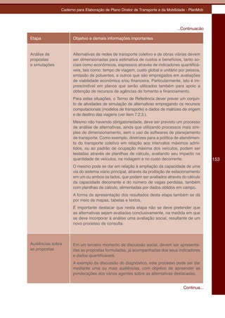 Caderno para Elaboração de Plano Diretor de Transporte e da Mobilidade - PlanMob




                                                                                ...Continuacão

Etapa                Objetivo e demais informações importantes


Análise de           Alternativas de redes de transporte coletivo e de obras viárias devem
propostas            ser dimensionadas para estimativa de custos e benefícios, tanto so-
e simulações         ciais como econômicos, expressos através de indicadores quantificá-
                     veis, tais como: tempo de viagem, custo global e unitário por pessoa,
                     emissão de poluentes, e outros que são empregados em avaliações
                     de viabilidade econômica e/ou financeira. Particularmente, isto é im-
                     prescindível em planos que serão utilizados também para apoio a
                     obtenção de recursos de agências de fomento e financiamento.
                     Para estas situações, o Termo de Referência dever prever um conjun-
                     to de atividades de simulação de alternativas empregando os recursos
                     computacionais (modelos de transporte) e dados de matrizes de origem
                     e de destino das viagens (ver item 7.2.3.).
                     Mesmo não havendo obrigatoriedade, deve ser previsto um processo
                     de análise de alternativas, ainda que utilizando processos mais sim-
                     ples de dimensionamento, sem o uso de softwares de planejamento
                     de transporte. Como exemplo, diretrizes para a política de atendimen-
                     to do transporte coletivo em relação aos intervalos máximos admi-
                     tidos, ou ao padrão de ocupação máxima dos veículos, podem ser
                     testadas através de planilhas de cálculo, avaliando seu impacto na
                     quantidade de veículos, na rodagem e no custo decorrente.                    153
                     O mesmo pode se dar em relação à ampliação da capacidade de uma
                     via do sistema viário principal, através da proibição de estacionamento
                     em um ou ambos os lados, que podem ser avaliados através do cálculo
                     da capacidade decorrente e do número de vagas perdidas, também
                     com planilhas de cálculo, alimentadas por dados obtidos em campo.
                     A forma de apresentação dos resultados desta etapa também se dá
                     por meio de mapas, tabelas e textos.
                     É importante destacar que nesta etapa não se deve pretender que
                     as alternativas sejam avaliadas conclusivamente, na medida em que
                     se deve incorporar à análise uma avaliação social, resultante de um
                     novo processo de consulta.



Audiências sobre     Em um terceiro momento de discussão social, devem ser apresenta-
as propostas         das as propostas formuladas, já acompanhadas dos seus indicadores
                     e dados quantificáveis.
                     A exemplo da discussão do diagnóstico, este processo pode ser dar
                     mediante uma ou mais audiências, com objetivo de apreender as
                     ponderações dos vários agentes sobre as alternativas destacadas.


                                                                                   Continua...
 
