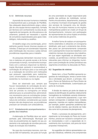 8. ORIENTANDO O PROCESSO DE ELABORAÇÃO DO PLANMOB




      8.1.6   Definindo recursos                         de uma autoridade do órgão responsável pela
                                                         gestão das políticas de mobilidade, normal-
          A previsão de recursos humanos e materiais     mente uma secretaria, departamento, autarquia
      é imprescindível para a produção do PlanMob.       ou empresa municipal encarregada da gestão
      Seu adequado desenvolvimento exige a aloca-        dos serviços de transporte e/ou de trânsito.
      ção de uma equipe técnica específica, formada      No caso de municípios maiores ou em regiões
      por técnicos com conhecimento na área de pla-      metropolitanas poderá ser criado um Grupo de
      nejamento de transporte, de infra-estrutura e de   Acompanhamento, inclusive com participação
      urbanismo, podendo ser necessário o suporte        de representantes de outros órgãos envolvidos
      de consultores especializados para apoio meto-     e de outras instâncias de governo.
      dológico, instrumental ou analítico.
                                                             A melhor forma de realizar um acompanha-
          O trabalho exige uma coordenação, princi-      mento sistemático é utilizando um cronograma
      palmente quando houver diversas equipes en-        detalhado, pelo qual o andamento das ativida-
      volvidas. É ideal que um coordenador responda      des possa ser permanentemente comparado
      pela mobilização dos recursos e pelas demais       com o planejamento inicial dos trabalhos e com
      providências requeridas para o trabalho.           relatórios mensais de progresso dos trabalhos,
                                                         em que sejam registradas as atividades exe-
           As pesquisas demandam recursos huma-          cutadas, as pendências e demais informações
      nos e materiais em grande escala e de forma        relevantes para informar os dirigentes munici-
      concentrada no tempo, normalmente incompa-         pais e para prestação de contas periódicas aos
      tíveis com a estrutura disponível na Adminis-      segmentos envolvidos na discussão do Plano.
      tração Municipal, portanto é recomendável a
156   contratação de serviços para a sua execução        8.2 Sugestões de roteiros
      ou a realização de convênio com instituições
      que possuam capacidade para realizá-las,               Neste item, o Guia PlanMob apresenta su-
      como universidades e institutos de pesquisa        gestões de metodologias, temas a serem trata-
      existentes no município ou na região.              dos e atividades que devem, a princípio, inte-
                                                         grar o Termo de Referência do Plano Diretor de
          Deve ser observado que, sempre que             Transporte e da Mobilidade, customizados por
      houver necessidade de contratação de servi-        porte de município.
      ços ou o estabelecimento de convênios, de-
      verá ser previsto no cronograma um tempo               A divisão de roteiros por porte de cidade se
      adicional para os procedimentos administrati-      baseia da identificação de padrões relativamente
      vos necessários para as contratações (prepa-       homogêneos de mobilidade variando diretamen-
      ração de editais, processos licitatórios e assi-   te com o crescimento populacional, o que nem
      natura de contratos); considerando que esses       sempre corresponde à realidade local. Cidades
      tempos não são desprezíveis, as providências       pequenas, inseridas em regiões metropolitanas,
      precisam ser tomadas com antecedência.             por exemplo, podem apresentar problemas típi-
                                                         cos de cidades maiores, que deverão ser trata-
      8.1.7 Estabelecendo acompanhamento e               dos como tal no processo de planejamento.
      gestão dos trabalhos
                                                             Porém, o processo de planejamento, prin-
           A elaboração do PlanMob deve ser acom-        cipalmente na formulação do Plano de Investi-
      panhada pela Administração Municipal por           mentos, precisa ser razoável e compatível com
      meio de procedimentos de registro do seu an-       as necessidades e com a capacidade de in-
      damento e da realização de reuniões para ava-      vestimento dos municípios, sob pena de incluir
      liação da evolução dos trabalhos.                  propostas inexeqüíveis.

          No caso dos municípios menores, com me-             As sugestões de roteiros apresentadas a se-
      nos de 500 mil habitantes, isto pode ser função    guir são indicativas, refletindo uma compreensão
 