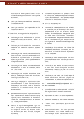 8. ORIENTANDO O PROCESSO DE ELABORAÇÃO DO PLANMOB




           nível espacial mais agregado em razão da      •	   Análise da organização da gestão pública
           forma de obtenção dos dados de origem e            do transporte, em especial prevendo a ele-
           de destino;                                        vação das demandas e das complexidades
                                                              inerentes ao crescimento urbano.
      •	   Produção de mapas temáticos com as in-
           formações obtidas;                            c.4) Estudos e proposições

      •	   Produção de mapa que represente a hie-        •	   Identificação do sistema viário de interes-
           rarquia viária atual.                              se para a circulação do transporte coletivo,
                                                              independente da via ser muito ou pouco
      c.3) Relativas ao diagnóstico e prognóstico             utilizada atualmente pelo transporte cole-
                                                              tivo (rede viária do transporte coletivo) no
      •	   Identificação das orientações da política          qual deverão ser previstas diretrizes capa-
           urbana estabelecidas no Plano Diretor Ur-          zes de oferecer condições adequadas de
           bano;                                              circulação e de posicionamento de pontos
                                                              de parada;
      •	   Identificação dos vetores de crescimento
           urbano e das áreas de expansão popula-        •	   Identificação dos conflitos de tráfego de
           cional;                                            passagem porventura existentes, em es-
                                                              pecial com rodovias e ferrovias e proposi-
      •	   Identificação de novos parcelamentos de            ção de soluções;
           solo urbano em tramitação na Prefeitura ou
           de áreas de expansão para as quais haja       •	   Identificação das necessidades de esta-
158        especulação sobre futuro aproveitamento            cionamento nas áreas de atração de via-
           para parcelamento;                                 gens;

      •	   Identificação de novos empreendimentos        •	   Identificação dos pontos de descontinuida-
           empresariais, na área de comércio, servi-          de viária entre bairros ou regiões, incluindo
           ços e indústrias;                                  barreiras de transposição naturais ou arti-
                                                              ficiais;
      •	   Identificação de projetos existentes, com
           atenção para projetos de outras instâncias,   •	   Identificação de áreas de tráfego local a
           como o governo estadual;                           serem preservadas mediante projetos de
                                                              trânsito calmo ou restrições de circulação.
      •	   Realização de projeção populacional para
           um horizonte de 10 anos e sua macro-es-       8.2.2 Municípios com população de 100 a
           pacialização de acordo com as diretrizes      250 mil habitantes
           urbanísticas, ou tendencial com base nos
           dados obtidos;                                a)    Características que influenciam a fixação
                                                              dos objetivos e do universo de análise
      •	   Análise da malha viária, especialmente so-
           bre o ponto de vista da sua capacidade de     •	   Importância da zona rural ainda expressiva;
           suporte para o atendimento de demandas
           futuras de transporte coletivo, de circula-   •	   Dimensão territorial da área urbana pequena;
           ção a pé e por bicicletas;
                                                         •	   Cidades com crescimento populacional
      •	   Análise da regulamentação em vigor so-             elevado;
           bre os transportes, especialmente sobre
           o transporte público por modos coleti-        •	   Modo predominante: a pé, ainda que haja
           vos e individuais (táxi, escolar, lotação,         uma tendência aos modos motorizados,
           mototáxi);                                         com destaque para o automóvel e motos;
 
