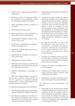 Caderno para Elaboração de Plano Diretor de Transporte e da Mobilidade - PlanMob




•	   Equilíbrio entre viagens não motorizadas e          •	   Identificação das demandas de transporte
     motorizadas;                                             na zona rural;

•	   Redes de serviços de transporte coletivo            •	   Pesquisas de origem e destino de viagens
     em formação ou já consolidadas, porém                    através de entrevista com a população na
     com intervalos elevados das viagens.                     área central (pontos de ônibus, estaciona-
                                                              mentos na via e ao longo das calçadas),
•	   Pouca participação pública na gestão do                  verificando, além do local de origem e de
     transporte;                                              destino, o modo de transporte, os tem-
                                                              pos de viagem e outros indicadores úteis
•	   Motorização média para baixa;                            à compreensão da mobilidade da cidade.
                                                              Esta pesquisa também poderá ser realiza-
b) Temas particulares a serem abordados no                    da em outros locais que se mostrem impor-
   Plano, além dos temas obrigatórios.                        tantes como pólos de geração de viagens
                                                              (região de fábricas, shoppings ou centros
•	   Acessibilidade, transporte coletivo e esco-              de compras).
     lar para a área rural;
                                                         •	   No caso de municípios com 200 a 250
•	   Implantação e qualificação de calçadas e                 mil habitantes, caso seja possível, re-
     áreas de circulação a pé;                                comenda-se a realização de pesquisa
                                                              domiciliar, admitindo-se um zoneamen-
•	   Criação de condições adequadas à circula-                to com aproximadamente 20 a 30 zo-
     ção de bicicletas;                                       nas (regiões) e uma amostra de 1.400 a
                                                              2.100 domicílios.                               159
•	   Organização da circulação em áreas cen-
     trais e pólos locais,                               •	   Pesquisa de transporte coletivo: operacio-
                                                              nal, sobe-desce, entrevistas com usuários
•	   Integração do transporte coletivo;                       sobre origem e destino (a bordo dos ônibus
                                                              ou nos pontos de parada);
•	   Sistemática para avaliação permanente da
     qualidade do serviço de transporte coletivo         •	   Pesquisa de imagem e avaliação do servi-
     e de indicadores de trânsito.                            ço de transporte;

c) Aspectos metodológicos e atividades su-               •	   Pesquisas com ciclistas sobre o uso da bi-
   geridas                                                    cicleta, incluindo origens e destinos, rotas
                                                              e problemas enfrentados;
    Além das atividades básicas e fundamen-
tais do plano, conforme etapas descritas no              •	   Pesquisas de contagem volumétrica de trá-
item 8.1, sugerem-se os seguintes aspectos                    fego nos principais locais pré-identificados.
metodológicos a serem considerados na for-
mulação do plano de trabalho:                            c.2) Relativas à instrumentalização das
                                                         análises
c.1) Relativas às pesquisas e levantamentos
                                                         •	   Elaboração de um zoneamento de tráfego
•	   Inventário da infra-estrutura viária, com atenção        (regiões) da cidade com características ho-
     para as condições das calçadas e travessias;             mogêneas de tipo de ocupação, perfil so-
                                                              cial e econômico da população e adequa-
•	   Inventário das condições de circulação vi-               das às formas de obtenção dos dados de
     ária, estado da sinalização viária e dimen-              origem e destino (domiciliar ou entrevistas
     sões das vias, com atenção para a questão                em pontos estratégicos mais origem/desti-
     semafórica existente e potencial;                        no de transporte coletivo);
 