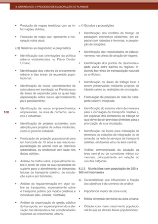 8. ORIENTANDO O PROCESSO DE ELABORAÇÃO DO PLANMOB




      •	   Produção de mapas temáticos com as in-        c.4) Estudos e proposições
           formações obtidas;
                                                         •	   Identificação dos conflitos de tráfego de
      •	   Produção de mapa que represente a hie-             passagem porventura existentes, em es-
           rarquia viária atual.                              pecial com rodovias e ferrovias, e proposi-
                                                              ção de soluções;
      c.3) Relativas ao diagnóstico e prognóstico
                                                         •	   Identificação das necessidades de estacio-
      •	   Identificação das orientações da política          namento nas áreas de atração de viagens;
           urbana estabelecidas no Plano Diretor
           Urbano;                                       •	   Identificação dos pontos de descontinui-
                                                              dade viária entre bairros ou regiões, in-
      •	   Identificação dos vetores de crescimento           cluindo barreiras de transposição naturais
           urbano e das áreas de expansão popu-               ou artificiais;
           lacional;
                                                         •	   Identificação de áreas de tráfego local a
      •	   Identificação de novos parcelamentos de            serem preservadas mediante projetos de
           solo urbano em tramitação na Prefeitura ou         trânsito calmo ou restrições de circulação;
           de áreas de expansão para as quais haja
           especulação sobre futuro aproveitamento       •	   Formulação de proposta de rede de trans-
           para parcelamento;                                 porte coletivo integrada;

      •	   Identificação de novos empreendimentos        •	   Identificação do sistema viário de interesse
160        empresariais, na área de comércio, servi-          para a circulação do transporte coletivo e,
           ços e indústrias;                                  em especial, dos corredores de tráfego no
                                                              qual deverão ser previstas diretrizes para a
      •	   Identificação de projetos existentes, com          priorização de sua circulação;
           atenção para projetos de outras instâncias,
           como o governo estadual;                      •	   Identificação de locais para instalação de
                                                              terminais ou estações de integração ou de
      •	   Realização de projeção populacional para           conexão da rede de serviços de transporte
           um horizonte de 10 anos e sua macro-es-            coletivo, em bairros e/ou na área central;
           pacialização de acordo com as diretrizes
           urbanísticas, ou tendencial com base nos      •	   Análise pormenorizada da situação da
           dados obtidos;                                     área central ou de corredores viários co-
                                                              merciais, principalmente em relação ao
      •	   Análise da malha viária, especialmente so-         uso das calçadas.
           bre o ponto de vista da sua capacidade de
           suporte para o atendimento de demandas        8.2.3 Municípios com população de 250 a
           futuras de transporte coletivo, de circula-   500 mil habitantes
           ção a pé e por bicicletas;
                                                         a) Características que influenciam a fixação
      •	   Análise da regulamentação em vigor so-           dos objetivos e do universo de análise
           bre os transportes, especialmente sobre
           o transporte público por modos coletivos e    •	   Importância menor da zona rural;
           individuais (táxi, escolar, mototáxi);
                                                         •	   Média dimensão territorial da área urbana;
      •	   Análise da organização da gestão pública
           do transporte, em especial prevendo a ele-    •	   Cidades com maior crescimento populacio-
           vação das demandas e das complexidades             nal do que as demais faixas populacionais;
           inerentes ao crescimento urbano.
 