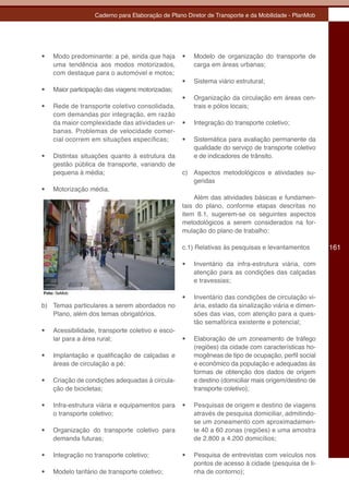 Caderno para Elaboração de Plano Diretor de Transporte e da Mobilidade - PlanMob




•	   Modo predominante: a pé, ainda que haja       •	   Modelo de organização do transporte de
     uma tendência aos modos motorizados,               carga em áreas urbanas;
     com destaque para o automóvel e motos;
                                                   •	   Sistema viário estrutural;
•	   Maior participação das viagens motorizadas;
                                                   •	   Organização da circulação em áreas cen-
•	   Rede de transporte coletivo consolidada,           trais e pólos locais;
     com demandas por integração, em razão
     da maior complexidade das atividades ur-      •	   Integração do transporte coletivo;
     banas. Problemas de velocidade comer-
     cial ocorrem em situações específicas;        •	   Sistemática para avaliação permanente da
                                                        qualidade do serviço de transporte coletivo
•	   Distintas situações quanto à estrutura da          e de indicadores de trânsito.
     gestão pública de transporte, variando de
     pequena à média;                              c) Aspectos metodológicos e atividades su-
                                                      geridas
•	   Motorização média.
                                                       Além das atividades básicas e fundamen-
                                                   tais do plano, conforme etapas descritas no
                                                   item 8.1, sugerem-se os seguintes aspectos
                                                   metodológicos a serem considerados na for-
                                                   mulação do plano de trabalho:

                                                   c.1) Relativas às pesquisas e levantamentos         161

                                                   •	   Inventário da infra-estrutura viária, com
                                                        atenção para as condições das calçadas
                                                        e travessias;
Foto: SeMob
                                                   •	   Inventário das condições de circulação vi-
b) Temas particulares a serem abordados no              ária, estado da sinalização viária e dimen-
   Plano, além dos temas obrigatórios.                  sões das vias, com atenção para a ques-
                                                        tão semafórica existente e potencial;
•	   Acessibilidade, transporte coletivo e esco-
     lar para a área rural;                        •	   Elaboração de um zoneamento de tráfego
                                                        (regiões) da cidade com características ho-
•	   Implantação e qualificação de calçadas e           mogêneas de tipo de ocupação, perfil social
     áreas de circulação a pé;                          e econômico da população e adequadas às
                                                        formas de obtenção dos dados de origem
•	   Criação de condições adequadas à circula-          e destino (domiciliar mais origem/destino de
     ção de bicicletas;                                 transporte coletivo);

•	   Infra-estrutura viária e equipamentos para    •	   Pesquisas de origem e destino de viagens
     o transporte coletivo;                             através de pesquisa domiciliar, admitindo-
                                                        se um zoneamento com aproximadamen-
•	   Organização do transporte coletivo para            te 40 a 60 zonas (regiões) e uma amostra
     demanda futuras;                                   de 2.800 a 4.200 domicílios;

•	   Integração no transporte coletivo;            •	   Pesquisa de entrevistas com veículos nos
                                                        pontos de acesso à cidade (pesquisa de li-
•	   Modelo tarifário de transporte coletivo;           nha de contorno);
 
