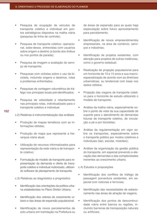 8. ORIENTANDO O PROCESSO DE ELABORAÇÃO DO PLANMOB




      •	   Pesquisa de ocupação de veículos de                      de áreas de expansão para as quais haja
           transporte coletivo e individual em pon-                 especulação sobre futuro aproveitamento
           tos estratégicos dispostos na malha viária               para parcelamento;
           (pesquisa de linha de controle);
                                                               •	   Identificação de novos empreendimentos
      •	   Pesquisa de transporte coletivo: operacio-               empresariais, na área de comércio, servi-
           nal, sobe-desce, entrevistas com usuários                ços e indústrias;
           sobre origem e destino (a bordo dos ônibus
           ou nos pontos de parada);                           •	   Identificação de projetos existentes, com
                                                                    atenção para projetos de outras instâncias,
      •	   Pesquisa de imagem e avaliação do servi-                 como o governo estadual;
           ço de transporte;
                                                               •	   Realização de projeção populacional para
      •	   Pesquisas com ciclistas sobre o uso da bi-               um horizonte de 10 a 15 anos e sua macro-
           cicleta, incluindo origens e destinos, rotas             espacialização de acordo com as diretrizes
           e problemas enfrentados;                                 urbanísticas, ou tendencial com base nos
                                                                    dados obtidos;
      •	   Pesquisas de contagem volumétrica de trá-
           fego nos principais locais pré-identificados;       •	   Projeção das viagens de transporte coleti-
                                                                    vo para o horizonte de estudo utilizando o
      •	   Pesquisa de velocidade e retardamento                    modelo de transporte;
           nas principais rotas, individualizado para o
           transporte coletivo e individual.                   •	   Análise da malha viária, especialmente so-
162                                                                 bre o ponto de vista da sua capacidade de
      c.2) Relativas à instrumentalização das análises              suporte para o atendimento de demandas
                                                                    futuras de transporte coletivo, de circula-
      •	   Produção de mapas temáticos com as in-                   ção a pé e por bicicletas;
           formações obtidas;
                                                               •	   Análise da regulamentação em vigor so-
      •	   Produção de mapa que represente a hie-                   bre os transportes, especialmente sobre
           rarquia viária atual;                                    o transporte público por modos coletivos e
                                                                    individuais (táxi, escolar, mototáxi);
      •	   Utilização de recursos informatizados para
           representação da rede viária e de transpor-         •	   Análise da organização da gestão pública
           te coletivo;                                             do transporte, em especial prevendo a ele-
                                                                    vação das demandas e das complexidades
      •	   Formulação de modelo de transporte para re-              inerentes ao crescimento urbano.
           presentação da demanda e oferta de trans-
           porte coletivo e individual motorizado, utilizan-   c.4) Estudos e proposições
           do software de planejamento de transporte.
                                                               •	   Identificação dos conflitos de tráfego de
      c.3) Relativas ao diagnóstico e prognóstico                   passagem porventura existentes, em es-
                                                                    pecial com rodovias e ferrovias;
      •	   Identificação das orientações da política urba-
           na estabelecidas no Plano Diretor Urbano;           •	   Identificação das necessidades de estacio-
                                                                    namento nas áreas de atração de viagens;
      •	   Identificação dos vetores de crescimento ur-
           bano e das áreas de expansão populacional;          •	   Identificação dos pontos de descontinui-
                                                                    dade viária entre bairros ou regiões, in-
      •	   Identificação de novos parcelamentos de                  cluindo barreiras de transposição naturais
           solo urbano em tramitação na Prefeitura ou               ou artificiais;
 