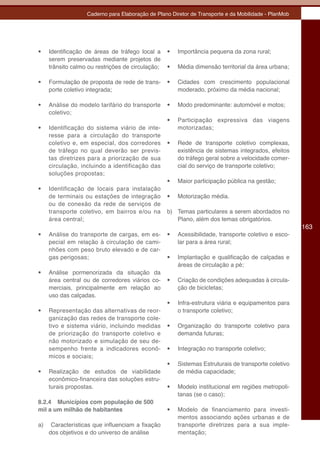 Caderno para Elaboração de Plano Diretor de Transporte e da Mobilidade - PlanMob




•	   Identificação de áreas de tráfego local a     •	   Importância pequena da zona rural;
     serem preservadas mediante projetos de
     trânsito calmo ou restrições de circulação;   •	   Média dimensão territorial da área urbana;

•	   Formulação de proposta de rede de trans-      •	   Cidades com crescimento populacional
     porte coletivo integrada;                          moderado, próximo da média nacional;

•	   Análise do modelo tarifário do transporte     •	   Modo predominante: automóvel e motos;
     coletivo;
                                                   •	   Participação expressiva das viagens
•	   Identificação do sistema viário de inte-           motorizadas;
     resse para a circulação do transporte
     coletivo e, em especial, dos corredores       •	   Rede de transporte coletivo complexas,
     de tráfego no qual deverão ser previs-             existência de sistemas integrados, efeitos
     tas diretrizes para a priorização de sua           do tráfego geral sobre a velocidade comer-
     circulação, incluindo a identificação das          cial do serviço de transporte coletivo;
     soluções propostas;
                                                   •	   Maior participação pública na gestão;
•	   Identificação de locais para instalação
     de terminais ou estações de integração        •	   Motorização média.
     ou de conexão da rede de serviços de
     transporte coletivo, em bairros e/ou na       b) Temas particulares a serem abordados no
     área central;                                    Plano, além dos temas obrigatórios.
                                                                                                      163
•	   Análise do transporte de cargas, em es-       •	   Acessibilidade, transporte coletivo e esco-
     pecial em relação à circulação de cami-            lar para a área rural;
     nhões com peso bruto elevado e de car-
     gas perigosas;                                •	   Implantação e qualificação de calçadas e
                                                        áreas de circulação a pé;
•	   Análise pormenorizada da situação da
     área central ou de corredores viários co-     •	   Criação de condições adequadas à circula-
     merciais, principalmente em relação ao             ção de bicicletas;
     uso das calçadas.
                                                   •	   Infra-estrutura viária e equipamentos para
•	   Representação das alternativas de reor-            o transporte coletivo;
     ganização das redes de transporte cole-
     tivo e sistema viário, incluindo medidas      •	   Organização do transporte coletivo para
     de priorização do transporte coletivo e            demanda futuras;
     não motorizado e simulação de seu de-
     sempenho frente a indicadores econô-          •	   Integração no transporte coletivo;
     micos e sociais;
                                                   •	   Sistemas Estruturais de transporte coletivo
•	   Realização de estudos de viabilidade               de média capacidade;
     econômico-financeira das soluções estru-
     turais propostas.                             •	   Modelo institucional em regiões metropoli-
                                                        tanas (se o caso);
8.2.4 Municípios com população de 500
mil a um milhão de habitantes                      •	   Modelo de financiamento para investi-
                                                        mentos associando ações urbanas e de
a)    Características que influenciam a fixação         transporte diretrizes para a sua imple-
     dos objetivos e do universo de análise             mentação;
 