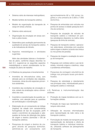 8. ORIENTANDO O PROCESSO DE ELABORAÇÃO DO PLANMOB




      •	   Sistema viário de interesse metropolitano;         aproximadamente 80 a 100 zonas (re-
                                                              giões) e uma amostra de 5.600 a 7.000
      •	   Modelo tarifário de transporte coletivo;           domicílios;

      •	   Modelo de organização do transporte de        •	   Pesquisa de entrevistas com veículos nos
           carga em áreas urbanas;                            pontos de acesso à cidade (pesquisa de li-
                                                              nha de contorno);
      •	   Sistema viário estrutural;
                                                         •	   Pesquisa de ocupação de veículos de
      •	   Organização da circulação em áreas cen-            transporte coletivo e individual em pon-
           trais e pólos locais;                              tos estratégicos dispostos na malha viária
                                                              (pesquisa de linha de controle);
      •	   Sistemática para avaliação permanente da
           qualidade do serviço de transporte coletivo   •	   Pesquisa de transporte coletivo: operacio-
           e de indicadores de trânsito.                      nal, sobe-desce, entrevistas com usuários
                                                              sobre origem e destino (a bordo dos ônibus
      c) Aspectos metodológicos e atividades                  ou nos pontos de parada);
         sugeridas
                                                         •	   Pesquisa de imagem e avaliação do servi-
          Além das atividades básicas e fundamen-             ço de transporte;
      tais do plano, conforme etapas descritas no
      item 8.1, sugerem-se os seguintes aspectos         •	   Pesquisas com ciclistas sobre o uso da bi-
      metodológicos a serem considerados na for-              cicleta, incluindo origens e destinos, rotas
164   mulação do plano de trabalho:                           e problemas enfrentados;

      c.1) Relativas às pesquisas e levantamentos        •	   Pesquisas de contagem volumétrica de
                                                              tráfego nos principais locais pré-identi-
      •	   Inventário da infra-estrutura viária, com          ficados;
           atenção para as condições das calçadas,
           travessias, obras de arte especiais porven-   •	   Pesquisa de velocidade e retardamento
           tura existentes;                                   nas principais rotas, individualizado para o
                                                              transporte coletivo e individual.
      •	   Inventário das condições de circulação vi-
           ária, estado da sinalização viária e dimen-   c.2) Relativas à instrumentalização das
           sões das vias;                                análises

      •	   Inventário e caracterização da questão se-    •	   Produção de mapas temáticos com as in-
           mafórica, com atenção para as questões             formações obtidas;
           de centralização e coordenação;
                                                         •	   Produção de mapa que represente a hie-
      •	   Elaboração de um zoneamento de tráfego             rarquia viária atual;
           (regiões) da cidade com características
           homogêneas de tipo de ocupação, perfil        •	   Utilização de recursos informatizados
           social e econômico da população e ade-             para representação da rede viária e de
           quadas às formas de obtenção dos dados             transporte coletivo;
           de origem e destino (domiciliar + OD de
           transporte coletivo);                         •	   Formulação de modelo de transporte para
                                                              representação da demanda e oferta de
      •	   Pesquisas de origem e destino de via-              transporte coletivo e individual motoriza-
           gens através de pesquisa domiciliar,               do, utilizando software de planejamento
           admitindo-se um zoneamento com                     de transporte.
 