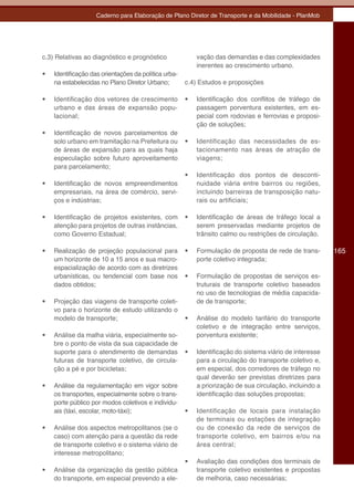 Caderno para Elaboração de Plano Diretor de Transporte e da Mobilidade - PlanMob




c.3) Relativas ao diagnóstico e prognóstico                 vação das demandas e das complexidades
                                                            inerentes ao crescimento urbano.
•	   Identificação das orientações da política urba-
     na estabelecidas no Plano Diretor Urbano;         c.4) Estudos e proposições

•	   Identificação dos vetores de crescimento          •	   Identificação dos conflitos de tráfego de
     urbano e das áreas de expansão popu-                   passagem porventura existentes, em es-
     lacional;                                              pecial com rodovias e ferrovias e proposi-
                                                            ção de soluções;
•	   Identificação de novos parcelamentos de
     solo urbano em tramitação na Prefeitura ou        •	   Identificação das necessidades de es-
     de áreas de expansão para as quais haja                tacionamento nas áreas de atração de
     especulação sobre futuro aproveitamento                viagens;
     para parcelamento;
                                                       •	   Identificação dos pontos de desconti-
•	   Identificação de novos empreendimentos                 nuidade viária entre bairros ou regiões,
     empresariais, na área de comércio, servi-              incluindo barreiras de transposição natu-
     ços e indústrias;                                      rais ou artificiais;

•	   Identificação de projetos existentes, com         •	   Identificação de áreas de tráfego local a
     atenção para projetos de outras instâncias,            serem preservadas mediante projetos de
     como Governo Estadual;                                 trânsito calmo ou restrições de circulação.

•	   Realização de projeção populacional para          •	   Formulação de proposta de rede de trans-       165
     um horizonte de 10 a 15 anos e sua macro-              porte coletivo integrada;
     espacialização de acordo com as diretrizes
     urbanísticas, ou tendencial com base nos          •	   Formulação de propostas de serviços es-
     dados obtidos;                                         truturais de transporte coletivo baseados
                                                            no uso de tecnologias de média capacida-
•	   Projeção das viagens de transporte coleti-             de de transporte;
     vo para o horizonte de estudo utilizando o
     modelo de transporte;                             •	   Análise do modelo tarifário do transporte
                                                            coletivo e de integração entre serviços,
•	   Análise da malha viária, especialmente so-             porventura existente;
     bre o ponto de vista da sua capacidade de
     suporte para o atendimento de demandas            •	   Identificação do sistema viário de interesse
     futuras de transporte coletivo, de circula-            para a circulação do transporte coletivo e,
     ção a pé e por bicicletas;                             em especial, dos corredores de tráfego no
                                                            qual deverão ser previstas diretrizes para
•	   Análise da regulamentação em vigor sobre               a priorização de sua circulação, incluindo a
     os transportes, especialmente sobre o trans-           identificação das soluções propostas;
     porte público por modos coletivos e individu-
     ais (táxi, escolar, moto-táxi);                   •	   Identificação de locais para instalação
                                                            de terminais ou estações de integração
•	   Análise dos aspectos metropolitanos (se o              ou de conexão da rede de serviços de
     caso) com atenção para a questão da rede               transporte coletivo, em bairros e/ou na
     de transporte coletivo e o sistema viário de           área central;
     interesse metropolitano;
                                                       •	   Avaliação das condições dos terminais de
•	   Análise da organização da gestão pública               transporte coletivo existentes e propostas
     do transporte, em especial prevendo a ele-             de melhoria, caso necessárias;
 