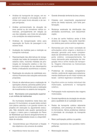 8. ORIENTANDO O PROCESSO DE ELABORAÇÃO DO PLANMOB




      •	   Análise do transporte de cargas, em es-       •	   Grande dimensão territorial da área urbana;
           pecial em relação à circulação de cami-
           nhões com peso bruto elevado e de car-        •	   Cidades com crescimento populacional
           gas perigosas;                                     acima da média nacional, com forte peri-
                                                              ferização;
      •	   Análise pormenorizada da situação da
           área central ou de corredores viários co-     •	   Mudança acelerada da distribuição das
           merciais, principalmente em relação ao             atividades econômicas, com descentrali-
           uso das calçadas, aos níveis de saturação          zação;
           e às condições de estacionamento;
                                                         •	   A área do centro histórico ainda é forte
      •	   Análises de reorganização viária para              atratora de viagens, mas perde importân-
           separação de fluxos de passagem e de               cia relativa para outros centros regionais;
           acesso local;
                                                         •	   Demandas por uma maior variedade de
      •	   Avaliação de medidas para a restrição ao           articulações entre origens e destinos é
           transporte individual;                             elevada, gerando uma maior complexi-
                                                              dade de atendimento pela rede de trans-
      •	   Representação das alternativas de reorga-          porte coletivo, conseqüentemente, há
           nização das redes de transporte coletivo e         maior demanda pela ampliação da inte-
           sistema viário, incluindo medidas de prio-         gração intra e entre modos de transpor-
           rização do transporte coletivo e não mo-           te. Viagens interzonais ou transversais
           torizado e simulação de seu desempenho             se acentuam;
166        frente a indicadores econômicos e sociais;
                                                         •	   Problemas de circulação, congestiona-
      •	   Realização de estudos de viabilidade eco-          mentos, carência de vagas para estaciona-
           nômico-financeira das soluções estruturais         mentos distribuem-se em maior número de
           propostas;                                         locais – centros regionais e corredores;

      •	   Estudo de alternativas para a realização de   •	   Equilíbrio entre os modos individual não
           operações urbanas, parcerias público-priva-        motorizado, automóveis e transporte
           das e outros instrumentos para a realização        coletivo;
           de investimentos no sistema de transporte.
                                                         •	   Participação muito expressiva das viagens
      8.2.5 Municípios com população superior                 motorizadas;
      a um milhão de habitantes
                                                         •	   Grande importância da circulação de veículos
          Os municípios brasileiros nesta faixa são           para a qualidade do ar e poluição sonora;
      poucos (14 municípios), os quais todos contam
      com planos setoriais e um grande número de         •	   Redes de transporte coletivo altamente
      projetos em execução ou aguardando execu-               complexas, com presença de modos me-
      ção. Não obstante este quadro apresenta-se              tro ferroviários. Sérios problemas relativos
      a seguir o roteiro para a realização do Plano           à prioridade de circulação do transporte
      de Mobilidade que deverá obrigatoriamente se            coletivo;
      ajustar às complexidades locais e a disponibili-
      dade de estudos.                                   •	   Maior participação pública na gestão;

      a)    Características que influenciam a fixação    •	   Presença expressiva das questões metro-
           dos objetivos e do universo de análise             politanas;

      •	   Importância menor da zona rural;              •	   Motorização elevada.
 
