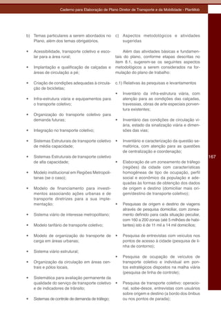 Caderno para Elaboração de Plano Diretor de Transporte e da Mobilidade - PlanMob




b) Temas particulares a serem abordados no         c) Aspectos metodológicos e atividades
   Plano, além dos temas obrigatórios.                sugeridas

•	   Acessibilidade, transporte coletivo e esco-       Além das atividades básicas e fundamen-
     lar para a área rural;                        tais do plano, conforme etapas descritas no
                                                   item 8.1, sugerem-se os seguintes aspectos
•	   Implantação e qualificação de calçadas e      metodológicos a serem considerados na for-
     áreas de circulação a pé;                     mulação do plano de trabalho:

•	   Criação de condições adequadas à circula-     c.1) Relativas às pesquisas e levantamentos
     ção de bicicletas;
                                                   •	   Inventário da infra-estrutura viária, com
•	   Infra-estrutura viária e equipamentos para         atenção para as condições das calçadas,
     o transporte coletivo;                             travessias, obras de arte especiais porven-
                                                        tura existentes;
•	   Organização do transporte coletivo para
     demanda futuras;                              •	   Inventário das condições de circulação vi-
                                                        ária, estado da sinalização viária e dimen-
•	   Integração no transporte coletivo;                 sões das vias;

•	   Sistemas Estruturais de transporte coletivo   •	   Inventário e caracterização da questão se-
     de média capacidade;                               mafórica, com atenção para as questões
                                                        de centralização e coordenação;
•	   Sistemas Estruturais de transporte coletivo                                                        167
     de alta capacidade;                           •	   Elaboração de um zoneamento de tráfego
                                                        (regiões) da cidade com características
•	   Modelo institucional em Regiões Metropoli-         homogêneas de tipo de ocupação, perfil
     tanas (se o caso);                                 social e econômico da população e ade-
                                                        quadas às formas de obtenção dos dados
•	   Modelo de financiamento para investi-              de origem e destino (domiciliar mais ori-
     mentos associando ações urbanas e de               gem/destino de transporte coletivo);
     transporte diretrizes para a sua imple-
     mentação;                                     •	   Pesquisas de origem e destino de viagens
                                                        através de pesquisa domiciliar, com zonea-
•	   Sistema viário de interesse metropolitano;         mento definido para cada situação peculiar,
                                                        com 160 a 200 zonas (até 5 milhões de habi-
•	   Modelo tarifário de transporte coletivo;           tantes) isto é de 11 mil a 14 mil domicílios;

•	   Modelo de organização do transporte de        •	   Pesquisa de entrevistas com veículos nos
     carga em áreas urbanas;                            pontos de acesso à cidade (pesquisa de li-
                                                        nha de contorno);
•	   Sistema viário estrutural;
                                                   •	   Pesquisa de ocupação de veículos de
•	   Organização da circulação em áreas cen-            transporte coletivo e individual em pon-
     trais e pólos locais,                              tos estratégicos dispostos na malha viária
                                                        (pesquisa de linha de controle);
•	   Sistemática para avaliação permanente da
     qualidade do serviço de transporte coletivo   •	   Pesquisa de transporte coletivo: operacio-
     e de indicadores de trânsito;                      nal, sobe-desce, entrevistas com usuários
                                                        sobre origem e destino (a bordo dos ônibus
•	   Sistemas de controle de demanda de tráfego;        ou nos pontos de parada);
 