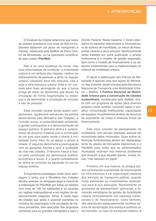 1. APRESENTAÇÃO




     O Estatuto da Cidade determina que todas     Distrito Federal. Neste Caderno 1, foram abor-
as cidades brasileiras com mais de 500 mil ha-    dados os aspectos relacionados à infra-estrutu-
bitantes elaborem um plano de transportes e       ra do sistema de mobilidade, os meios de trans-
trânsito, rebatizado pela SeMob de Plano Dire-    portes urbanos e seus serviços. Oportunamente
tor de Mobilidade, ou na expressão simplifica-    serão tratados em outra publicação o arranjo
da aqui usada, PlanMob.                           institucional e o modelo de gestão associada,
                                                  bem como o modelo de financiamento e os as-
    Não é só uma mudança de nome, mas             pectos fundamentais para a implementação do
uma reformulação de conteúdo: a mobilidade        sistema de mobilidade urbana.
urbana é um atributo das cidades, relativo ao
deslocamento de pessoas e bens no espaço               O apoio à elaboração dos Planos de Mo-
urbano, utilizando para isto veículos, vias e     bilidade é apenas uma das ações do Ministé-
toda a infra-estrutura urbana. Este é um con-     rio das Cidades desenvolvidas pela Secretaria
ceito bem mais abrangente do que a forma          Nacional de Transporte e da Mobilidade Urba-
antiga de tratar os elementos que atuam na        na – SeMob. A Política Nacional de Mobili-
circulação de forma fragmentada ou estan-         dade Urbana para a construção de cidades
que e de administrar a circulação de veículos     sustentáveis, coordenada pela SeMob, con-
e não de pessoas.                                 ta com um programa de ações para diversos
                                                  projetos neste sentido, incluindo apoio a pro-
     Esse conceito recebe ainda quatro com-       jetos, consolidação institucional, capacitação    15
plementos, igualmente estruturais da política     de equipes, investimentos diretos de recursos
desenvolvida pelo Ministério das Cidades: a       do orçamento da União e diversas linhas de
inclusão social, a sustentabilidade ambiental,    financiamento.
a gestão participativa e a democratização do
espaço público. O primeiro afirma o compro-           Este novo conceito de planejamento da
misso do Governo Federal com a construção         mobilidade, com escopo ampliado, precisa ser
de um país para todos, tendo o direito à mo-      incorporado pelos municípios. Duas outras di-
bilidade como meio de se atingir o direito à      ferenças fundamentais devem ser destacadas
cidade. O segundo demonstra a preocupação         entre os planos de transporte tradicionais e o
com as gerações futuras e com a qualidade         PlanMob para evitar que as administrações
de vida nas cidades. O terceiro traduz a bus-     municipais incorram nos mesmos problemas
ca pela construção da democracia política,        que levaram a que aqueles planos, muitas ve-
econômica e social. E o quarto complemento        zes, “não saíssem do papel”.
se refere ao princípio da equidade no uso do
espaço público                                        Primeiro, em sua maioria, os antigos pla-
                                                  nos se limitavam a propostas de intervenções
    A importância estratégica desta nova abor-    na infra-estrutura e na organização espacial
dagem é tanta, que o Ministério das Cidades       dos serviços de transporte público, quando
decidiu avançar na obrigação legal e incentivar   muito estimando os investimentos necessá-
a elaboração do PlanMob por todas as cidades      rios para a sua execução. Normalmente os
com mais de 100 mil habitantes e as situadas      processos de planejamento ignoravam a di-
em regiões metropolitanas e em regiões de de-     mensão estratégica da gestão da mobilidade
senvolvimento integrado. Afinal, é nesta faixa    urbana, principalmente nos aspectos institu-
de cidades que ainda é possível reorientar os     cionais e de financiamento, como também,
modelos de urbanização e de circulação de ma-     não abordavam adequadamente conflitos so-
neira preventiva, sem descuidar das propostas     ciais de apropriação dos espaços públicos ou
corretivas para as grandes metrópoles e para o    de mercado, no caso do transporte coletivo. A
 
