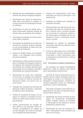Caderno para Elaboração de Plano Diretor de Transporte e da Mobilidade - PlanMob




•	   Identificação das necessidades de estacio-     •	   Análises de reorganização viária para
     namento nas áreas de atração de viagens;            separação de fluxos de passagem e de
                                                         acesso local;
•	   Identificação dos pontos de descontinui-
     dade viária entre bairros ou regiões, in-      •	   Avaliação de medidas para restrição ao
     cluindo barreiras de transposição naturais          transporte individual;
     ou artificiais;
                                                    •	   Representação das alternativas de reor-
•	   Identificação de áreas de tráfego local a           ganização das redes de transporte cole-
     serem preservadas mediante projetos de              tivo e sistema viário, incluindo medidas
     trânsito calmo ou restrições de circulação.         de priorização do transporte coletivo e
                                                         não motorizado e simulação de seu de-
•	   Formulação de proposta de rede de trans-            sempenho frente a indicadores econô-
     porte coletivo integrada;                           micos e sociais;

•	   Formulação de propostas de serviços es-        •	   Realização de estudos de viabilidade
     truturais de transporte coletivo baseados           econômico-financeira das soluções estru-
     no uso de tecnologias de média e/ou alta            turais propostas;
     capacidade de transporte;
                                                    •	   Estudo de alternativas para a realização
•	   Análise do modelo tarifário do transporte           de operações urbanas, parcerias públi-
     coletivo e de integração entre serviços,            co-privadas e outros instrumentos para
     porventura existente;                               a realização de investimentos no sistema
                                                         de transporte.                                169
•	   Identificação do sistema viário de interesse
     para a circulação do transporte coletivo e,    8.2.6   Municípios em regiões metropolitanas
     em especial, dos corredores de tráfego no
     qual deverão ser previstas diretrizes para         Os municípios em regiões metropolitanas
     a priorização de sua circulação, incluindo a   pertencem a todos os extratos cujos roteiros
     identificação das soluções propostas;          foram apresentados anteriormente.

•	   Identificação de locais para instalação             Do ponto de vista da dimensão que a mo-
     de terminais ou estações de integração         bilidade assume nestas localidades valem as
     ou de conexão da rede de serviços de           observações já citadas e os indicativos me-
     transporte coletivo, em bairros e/ou na        todológicos correspondentes, entretanto, tal
     área central;                                  inserção geopolítica resulta em implicações
                                                    adicionais a serem contempladas.
•	   Avaliação das condições dos terminais de
     transporte coletivo existentes e propostas         Para estes municípios recomendam-se, in-
     de melhoria, caso necessárias;                 dependente do seu porte, as seguintes ativida-
                                                    des de análise adicionais:
•	   Análise do transporte de cargas, em es-
     pecial em relação à circulação de cami-        •	   Identificação dos fluxos veiculares de pas-
     nhões com peso bruto elevado e de car-              sagem de característica metropolitana
     gas perigosas;                                      (origem e destino externos ao município)
                                                         e mensuração de seu impacto no nível de
•	   Análise pormenorizada da situação da                solicitação do sistema viário;
     área central ou de corredores viários co-
     merciais, principalmente em relação ao         •	   Identificação da rede de transporte co-
     uso das calçadas, aos níveis de saturação           letivo metropolitano (intermunicipal) que
     e às condições de estacionamento;                   serve ao município;
 