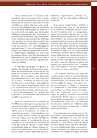 Caderno para Elaboração de Plano Diretor de Transporte e da Mobilidade - PlanMob




     Para a primeira, deve ser buscada a parti-     resoluções, especificações técnicas, etc.),
cipação do maior número possível de vereado-        outras deverão ser submetidas às Câmaras
res nas etapas intermediárias de discussão dos      Municipais.
problemas, de formulação dos objetivos e das
estratégias, de análise dos dados e das condi-           Dispositivos complementares tendem a
cionantes da mobilidade urbana, de formulação       ser mais específicos, uma vez que são dirigi-
das propostas e da proposição das diretrizes e      dos a problemas localizados, em que os con-
dos instrumentos de gestão que constituíram         flitos de interesses podem ser mais pontuais,
o Plano propriamente dito. Isto permite que os      porém mais acirrados. De um lado, os seg-
parlamentares aprofundam o seu conhecimen-          mentos envolvidos diretamente em cada ma-
to dos problemas, compreendam as dinâmicas          téria, tendem a se mobilizar para maximizar
e as questões estruturais da organização dos        os seus benefícios; de outro, a Administração
serviços envolvidos e entendam a complexida-        Municipal pode sentir dificuldade em conse-
de da sua provisão. Por outro lado, poderão         guir apoio de outros setores da sociedade,
participar desde o início da formulação de es-      que não se sintam diretamente beneficiados
tratégias, da negociação política entre os diver-   pelas medidas. Mais uma vez, o envolvimento
sos segmentos da sociedade e da proposição          de todos os segmentos da sociedade no diag-
de soluções. Deste modo, ficarão duplamente         nóstico dos problemas, na seleção de alterna-
comprometidos com a proposta final: com a           tivas e na escolha das medidas a serem to-
sua visão conceitual e com as propostas con-        madas, mesmo as de importância secundária,
cretas formuladas.                                  é a melhor forma de esclarecê-los quanto aos
                                                    objetivos de cada ação proposta, conseguir
     A segunda preocupação leva para o le-          apoio político para as mudanças necessárias
gislativo a articulação social que gerou a pro-     e minimizar as reações contrárias.                171
posta encaminhada para sua aprovação. Em
todas as atividades de iniciativa própria do            Outro aspecto importante que deve ser
legislativo, para a análise e para aprovação        considerado como parte da institucionalização
do projeto encaminhado pelo Executivo, deve         do PlanMob é a definição, dentro da Adminis-
ser realizado um esforço de mobilização so-         tração Municipal, dos responsáveis pela sua
cial dos setores envolvidos na elaboração do        implementação. As equipes técnicas envolvi-
Plano, por meio de reuniões com vereadores          das na preparação do Plano, principalmente
para esclarecimento de dúvidas ou discussão         os profissionais e consultores contratados
de propostas de emendas e acompanhamen-             para tarefas específicas, serão desmobiliza-
to das audiências públicas, dos trabalhos das       das e seus integrantes, quando do quadro
comissões e, evidentemente, das sessões de          próprio de pessoal, assumirão naturalmente
votação do projeto de lei.                          outras tarefas. Porém, deve ser mantido um
                                                    responsável, ou uma equipe, com atribuições
    Além da consolidação das diretrizes do          e competências claras para a coordenação
PlanMob em uma lei geral, é provável que do         das atividades programadas no Plano de Ação
processo de análise e discussão dos elemen-         e acompanhamento da execução do Plano
tos que constituem a política de mobilidade         (ver o próximo item).
urbana surja a necessidade de outros ins-
trumentos normativos, mais específicos, tais             A manutenção em funcionamento do Nú-
como a elaboração ou revisão da legislação          cleo Gestor, constituído para a elaboração do
municipal relativa a um ou mais serviços de         PlanMob, redimensionado para um volume
transporte público, a formulação de uma lei         menor de atividades, é interessante, mas não
disciplinando a aprovação da instalação de          suficiente. O Poder Público Municipal deverá
pólos geradores de tráfego e outras tantas          constituir, dentro de sua estrutura administra-
possibilidades. Algumas destas medidas po-          tiva, uma unidade responsável pela coordena-
derão ser implementadas com ações unilate-          ção das atividades de implantação, acompa-
rais do Poder Executivo (decretos, portarias,       nhamento, monitoração, prestação de contas
 