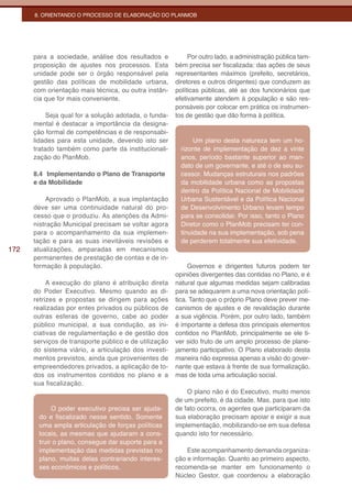 8. ORIENTANDO O PROCESSO DE ELABORAÇÃO DO PLANMOB




      para a sociedade, análise dos resultados e            Por outro lado, a administração pública tam-
      proposição de ajustes nos processos. Esta        bém precisa ser fiscalizada: das ações de seus
      unidade pode ser o órgão responsável pela        representantes máximos (prefeito, secretários,
      gestão das políticas de mobilidade urbana,       diretores e outros dirigentes) que conduzem as
      com orientação mais técnica, ou outra instân-    políticas públicas, até as dos funcionários que
      cia que for mais conveniente.                    efetivamente atendem à população e são res-
                                                       ponsáveis por colocar em prática os instrumen-
           Seja qual for a solução adotada, o funda-   tos de gestão que dão forma à política.
      mental é destacar a importância da designa-
      ção formal de competências e de responsabi-
      lidades para esta unidade, devendo isto ser             Um plano desta natureza tem um ho-
      tratado também como parte da institucionali-       rizonte de implementação de dez a vinte
      zação do PlanMob.                                  anos, período bastante superior ao man-
                                                         dato de um governante, e até o de seu su-
      8.4 Implementando o Plano de Transporte            cessor. Mudanças estruturais nos padrões
      e da Mobilidade                                    da mobilidade urbana como as propostas
                                                         dentro da Política Nacional de Mobilidade
          Aprovado o PlanMob, a sua implantação          Urbana Sustentável e da Política Nacional
      deve ser uma continuidade natural do pro-          de Desenvolvimento Urbano levam tempo
      cesso que o produziu. As atenções da Admi-         para se consolidar. Por isso, tanto o Plano
      nistração Municipal precisam se voltar agora       Diretor como o PlanMob precisam ter con-
      para o acompanhamento da sua implemen-             tinuidade na sua implementação, sob pena
      tação e para as suas inevitáveis revisões e        de perderem totalmente sua efetividade.
172   atualizações, amparadas em mecanismos
      permanentes de prestação de contas e de in-
      formação à população.                                 Governos e dirigentes futuros podem ter
                                                       opiniões divergentes das contidas no Plano, e é
           A execução do plano é atribuição direta     natural que algumas medidas sejam calibradas
      do Poder Executivo. Mesmo quando as di-          para se adequarem a uma nova orientação polí-
      retrizes e propostas se dirigem para ações       tica. Tanto que o próprio Plano deve prever me-
      realizadas por entes privados ou públicos de     canismos de ajustes e de revalidação durante
      outras esferas de governo, cabe ao poder         a sua vigência. Porém, por outro lado, também
      público municipal, a sua condução, as ini-       é importante a defesa dos principais elementos
      ciativas de regulamentação e de gestão dos       contidos no PlanMob, principalmente se ele ti-
      serviços de transporte público e de utilização   ver sido fruto de um amplo processo de plane-
      do sistema viário, a articulação dos investi-    jamento participativo. O Plano elaborado desta
      mentos previstos, ainda que provenientes de      maneira não expressa apenas a visão do gover-
      empreendedores privados, a aplicação de to-      nante que estava à frente de sua formalização,
      dos os instrumentos contidos no plano e a        mas de toda uma articulação social.
      sua fiscalização.
                                                           O plano não é do Executivo, muito menos
                                                       de um prefeito, é da cidade. Mas, para que isto
            O poder executivo precisa ser ajuda-       de fato ocorra, os agentes que participaram da
       do e fiscalizado nesse sentido. Somente         sua elaboração precisam apoiar e exigir a sua
       uma ampla articulação de forças políticas       implementação, mobilizando-se em sua defesa
       locais, as mesmas que ajudaram a cons-          quando isto for necessário.
       truir o plano, consegue dar suporte para a
       implementação das medidas previstas no              Este acompanhamento demanda organiza-
       plano, muitas delas contrariando interes-       ção e informação. Quanto ao primeiro aspecto,
       ses econômicos e políticos.                     recomenda-se manter em funcionamento o
                                                       Núcleo Gestor, que coordenou a elaboração
 