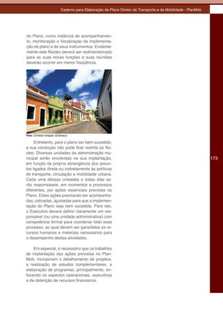 Caderno para Elaboração de Plano Diretor de Transporte e da Mobilidade - PlanMob




do Plano, como instância de acompanhamen-
to, monitoração e fiscalização da implementa-
ção do plano e de seus instrumentos. Evidente-
mente este Núcleo deverá ser redimensionado
para as suas novas funções e suas reuniões
deverão ocorrer em menor freqüência.




Foto: Christian knepper (Embratur)

     Entretanto, para o plano ser bem sucedido,
a sua condução não pode ficar restrita ao Nú-
cleo. Diversas unidades da administração mu-
nicipal serão envolvidas na sua implantação,                                                                   173
em função da própria abrangência dos assun-
tos ligados direta ou indiretamente às políticas
de transporte, circulação e mobilidade urbana.
Cada uma dessas unidades e todas elas se-
rão responsáveis, em momentos e processos
diferentes, por ações essenciais previstas no
Plano. Estas ações precisarão ser acompanha-
das, cobradas, ajustadas para que a implemen-
tação do Plano seja bem sucedida. Para isto,
o Executivo deverá definir claramente um res-
ponsável (ou uma unidade administrativa) com
competência formal para coordenar todo esse
processo, ao qual devem ser garantidos os re-
cursos humanos e materiais necessários para
o desempenho destas atividades.

    Em especial, é necessário que os trabalhos
de implantação das ações previstas no Plan-
Mob, incorporem o detalhamento de projetos,
a realização de estudos complementares, a
elaboração de programas, principalmente, en-
focando os aspectos operacionais, executivos
e de obtenção de recursos financeiros.
 