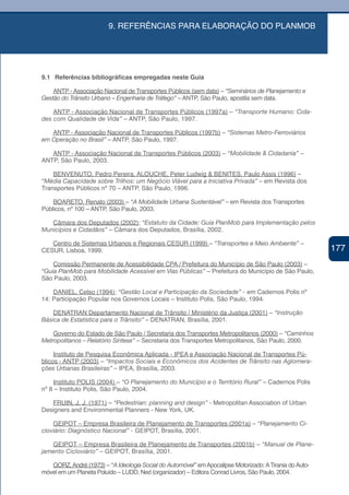 9. REFERÊNCIAS PARA ELABORAÇÃO DO PLANMOB




9.1 Referências bibliográficas empregadas neste Guia

    ANTP - Associação Nacional de Transportes Públicos (sem data) – “Seminários de Planejamento e
Gestão do Trânsito Urbano – Engenharia de Tráfego” – ANTP, São Paulo, apostila sem data.

    ANTP - Associação Nacional de Transportes Públicos (1997a) – “Transporte Humano: Cida-
des com Qualidade de Vida” – ANTP, São Paulo, 1997.

   ANTP - Associação Nacional de Transportes Públicos (1997b) – “Sistemas Metro-Ferroviários
em Operação no Brasil” – ANTP, São Paulo, 1997.

   ANTP - Associação Nacional de Transportes Públicos (2003) – “Mobilidade & Cidadania” –
ANTP, São Paulo, 2003.

    BENVENUTO, Pedro Pereira, ALOUCHE, Peter Ludwig & BENITES, Paulo Assis (1996) –
“Média Capacidade sobre Trilhos: um Negócio Viável para a Iniciativa Privada” – em Revista dos
Transportes Públicos nº 70 – ANTP, São Paulo, 1996.

    BOARETO, Renato (2003) – “A Mobilidade Urbana Sustentável” – em Revista dos Transportes
Públicos, nº 100 – ANTP, São Paulo, 2003.

   Câmara dos Deputados (2002); “Estatuto da Cidade: Guia PlanMob para Implementação pelos
Municípios e Cidadãos” – Câmara dos Deputados, Brasília, 2002.

   Centro de Sistemas Urbanos e Regionais CESUR (1999) – “Transportes e Meio Ambiente” –
CESUR, Lisboa, 1999.                                                                                     177
                                                                                                          177
    Comissão Permanente de Acessibilidade CPA / Prefeitura do Município de São Paulo (2003) –
“Guia PlanMob para Mobilidade Acessível em Vias Públicas” – Prefeitura do Município de São Paulo,
São Paulo, 2003.

    DANIEL, Celso (1994); “Gestão Local e Participação da Sociedade” - em Cadernos Polis nº
14: Participação Popular nos Governos Locais – Instituto Polis, São Paulo, 1994.

    DENATRAN Departamento Nacional de Trânsito / Ministério da Justiça (2001) – “Instrução
Básica de Estatística para o Trânsito” – DENATRAN, Brasília, 2001.

    Governo do Estado de São Paulo / Secretaria dos Transportes Metropolitanos (2000) – “Caminhos
Metropolitanos – Relatório Síntese” – Secretaria dos Transportes Metropolitanos, São Paulo, 2000.

     Instituto de Pesquisa Econômica Aplicada - IPEA e Associação Nacional de Transportes Pú-
blicos - ANTP (2003) – “Impactos Sociais e Econômicos dos Acidentes de Trânsito nas Aglomera-
ções Urbanas Brasileiras” – IPEA, Brasília, 2003.

    Instituto POLIS (2004) – “O Planejamento do Município e o Território Rural” – Cadernos Polis
nº 8 – Instituto Polis, São Paulo, 2004.

   FRUIN, J. J. (1971) – “Pedestrian: planning and design” - Metropolitan Association of Urban
Designers and Environmental Planners - New York, UK.

    GEIPOT – Empresa Brasileira de Planejamento de Transportes (2001a) – “Planejamento Ci-
cloviário: Diagnóstico Nacional” - GEIPOT, Brasília, 2001.

   GEIPOT – Empresa Brasileira de Planejamento de Transportes (2001b) – “Manual de Plane-
jamento Cicloviário” – GEIPOT, Brasília, 2001.

   GORZ, André (1973) – “A Ideologia Social do Automóvel” em Apocalipse Motorizado: A Tirania do Auto-
móvel em um Planeta Poluído – LUDD, Ned (organizador) – Editora Conrad Livros, São Paulo, 2004.
 