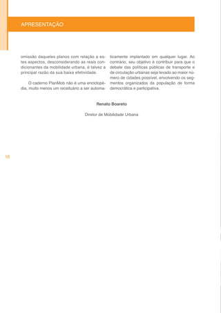 APRESENTAÇÃO




     omissão daqueles planos com relação a es-       ticamente implantado em qualquer lugar. Ao
     tes aspectos, desconsiderando as reais con-     contrário, seu objetivo é contribuir para que o
     dicionantes da mobilidade urbana, é talvez a    debate das políticas públicas de transporte e
     principal razão da sua baixa efetividade.       de circulação urbanas seja levado ao maior nú-
                                                     mero de cidades possível, envolvendo os seg-
          O caderno PlanMob não é uma enciclopé-     mentos organizados da população de forma
     dia, muito menos um receituário a ser automa-   democrática e participativa.


                                             Renato Boareto

                                       Diretor de Mobilidade Urbana




16
 