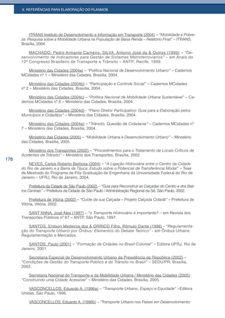 9. REFERÊNCIAS PARA ELABORAÇÃO DO PLANMOB




           ITRANS Instituto de Desenvolvimento e Informação em Transporte (2004) – “Mobilidade e Pobre-
      za: Pesquisa sobre a Mobilidade Urbana na População de Baixa Renda – Relatório Final” – ITRANS,
      Brasília, 2004.

          MACHADO, Pedro Armante Carneiro, SILVA, Antonio José da & Outros (1999) – “De-
      senvolvimento de Indicadores para Gestão de Sistemas Metroferroviários” – em Anais do
      12º Congresso Brasileiro de Transporte e Trânsito – ANTP, Recife, 1999.

         Ministério das Cidades (2004a) – “Política Nacional de Desenvolvimento Urbano” – Cadernos
      MCidades nº 1 – Ministério das Cidades, Brasília, 2004.

          Ministério das Cidades (2004b) – “Participação e Controle Social” – Cadernos MCidades
      nº 2 – Ministério das Cidades, Brasília, 2004.

          Ministério das Cidades (2004c) – “Política Nacional de Mobilidade Urbana Sustentável” – Ca-
      dernos MCidades nº 6 – Ministério das Cidades, Brasília, 2004.

         Ministério das Cidades (2004d) - “Plano Diretor Participativo: Guia para a Elaboração pelos
      Municípios e Cidadãos” – Ministério das Cidades, Brasília, 2004.

          Ministério das Cidades (2004e) – “Trânsito, Questão de Cidadania” – Cadernos MCidades nº
      7 – Ministério das Cidades, Brasília, 2004.

          Ministério das Cidades (2005) – “Mobilidade Urbana é Desenvolvimento Urbano” – Ministério
      das Cidades, Brasília, 2005.

          Ministério dos Transportes (2002) – “Procedimentos para o Tratamento de Locais Críticos de
      Acidentes de Trânsito” – Ministério dos Transportes, Brasília, 2002.
178
          NEVES, Carlos Roberto Barbosa (2004) – “A Ligação Hidroviária entre o Centro da Cidade
      do	Rio	de	Janeiro	e	a	Barra	da	Tijuca:	Estudo	sobre	o	Potencial	de	Transferência	Modal”	– Tese
      de Mestrado do Programa de Pós Graduação de Engenharia da Universidade Federal do Rio de
      Janeiro – UFRJ, Rio de Janeiro, 2004.

           Prefeitura da Cidade de São Paulo (2002) – “Guia para Reconstruir as Calçadas do Centro e dos Bair-
      ros Centrais” – Prefeitura da Cidade de São Paulo / Administração Regional da Sé, São Paulo, 2002.

           Prefeitura de Vitória (2002) – “Cuide da sua Calçada – Projeto Calçada Cidadã” – Prefeitura de
      Vitória, Vitória, 2002.

          SANT’ANNA, José Alex (1997) – “o Transporte Hidroviário é Importante? – em Revista dos
      Transportes Públicos nº 67 – ANTP, São Paulo, 1997.

          SANTOS, Enilson Medeiros dos & ORRICO Filho, Rômulo Dante (1996) - “Regulamenta-
      ção do Transporte Urbano por Ônibus: Elementos do Debate Teórico” - em Ônibus Urbano:
      Regulamentação e Mercados.

         SANTOS, Paulo (2001) – “Formação de Cidades no Brasil Colonial” – Editora UFRJ, Rio de
      Janeiro, 2001.

         Secretaria Especial de Desenvolvimento Urbano da Presidência da República (2002) –
      “Condições de Gestão do Transporte Público e do Trânsito no Brasil” – SEDU/PR, Brasília,
      2002.

         Secretaria Nacional de Transporte e da Mobilidade Urbana / Ministério das Cidades (2005);
      “Construindo uma Cidade Acessível” – Ministério das Cidades, Brasília, 2005.

          VASCONCELLOS, Eduardo A. (1996a) – “Transporte Urbano, Espaço e Equidade” –Editora
      Unidas, São Paulo, 1996.

          VASCONCELLOS, Eduardo A. (1996b) – “Transporte Urbano nos Países em Desenvolvimento:
 