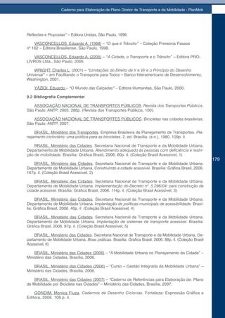 Caderno para Elaboração de Plano Diretor de Transporte e da Mobilidade - PlanMob




Reflexões	e	Propostas”		 Editora Unidas, São Paulo, 1998.
                       –

    VASCONCELLOS, Eduardo A. (1998) – “O que é Trânsito” – Coleção Primeiros Passos
nº 162 – Editora Brasiliense, São Paulo, 1998.

    VASCONCELLOS, Eduardo A. (2205) – “A Cidade, o Transporte e o Trânsito” – Editora PRO-
LIVROS Ltda., São Paulo, 2005.

    WRIGHT, Charles L. (2001) – “Limitações do Direito de Ir e Vir e o Princípio do Desenho
Universal” – em Facilitando o Transporte para Todos – Banco Interamericano de Desenvolvimento,
Washington, 2001.

    YÁZIGI, Eduardo – “O Mundo das Calçadas” – Editora Humanitas, São Paulo, 2000.

9.2 Bibliografia Complementar

   ASSOCIAÇÃO NACIONAL DE TRANSPORTES PÚBLICOS. Revista dos Transportes Públicos.
São Paulo: ANTP, 2003. 288p. (Revista dos Transportes Públicos, 100).

   ASSOCIAÇÃO NACIONAL DE TRANSPORTES PÚBLICOS. Bicicletas nas cidades brasileiras.
São Paulo: ANTP, 2007.

    BRASIL. Ministério dos Transportes. Empresa Brasileira de Planejamento de Transportes. Pla-
nejamento cicloviário: uma política para as bicicletas. 2. ed. Brasília: (s.n.), 1980. 109p. il.

    BRASIL. Ministério das Cidades. Secretaria Nacional de Transporte e da Mobilidade Urbana.
Departamento de Mobilidade Urbana.	Atendimento	adequado	às	pessoas	com	deficiência	e	restri-
ção de mobilidade. Brasília: Gráfica Brasil, 2006. 60p. il. (Coleção Brasil Acessível, 1)
                                                                                                           179
   BRASIL. Ministério das Cidades. Secretaria Nacional de Transporte e da Mobilidade Urbana.
Departamento de Mobilidade Urbana. Construindo a cidade acessível. Brasília: Gráfica Brasil, 2006.
167p. il. (Coleção Brasil Acessível, 2)

    BRASIL. Ministério das Cidades. Secretaria Nacional de Transporte e da Mobilidade Urbana.
Departamento de Mobilidade Urbana. Implementação do Decreto nº. 5.296/04: para construção da
cidade acessível. Brasília: Gráfica Brasil, 2006. 114p. il. (Coleção Brasil Acessível, 3)

     BRASIL. Ministério das Cidades. Secretaria Nacional de Transporte e da Mobilidade Urbana.
Departamento de Mobilidade Urbana. Implantação de políticas municipais de acessibilidade. Brasí-
lia: Gráfica Brasil, 2006. 40p. il. (Coleção Brasil Acessível, 4)

    BRASIL. Ministério das Cidades. Secretaria Nacional de Transporte e da Mobilidade Urbana.
Departamento de Mobilidade Urbana. Implantação de sistemas de transporte acessível. Brasília:
Gráfica Brasil, 2006. 87p. il. (Coleção Brasil Acessível, 5)

    BRASIL. Ministério das Cidades. Secretaria Nacional de Transporte e da Mobilidade Urbana. De-
partamento de Mobilidade Urbana. Boas práticas. Brasília: Gráfica Brasil, 2006. 88p. il. (Coleção Brasil
Acessível, 6)

    BRASIL. Ministério das Cidades (2006) – “A Mobilidade Urbana no Planejamento da Cidade” –
Ministério das Cidades, Brasília, 2006.

    BRASIL. Ministério das Cidades (2006) – “Curso – Gestão Integrada da Mobilidade Urbana” –
Ministério das Cidades, Brasília, 2006.

    BRASIL. Ministério das Cidades (2007) – “Caderno de Referências para Elaboração de: Plano
de Mobilidade por Bicicleta nas Cidades” – Ministério das Cidades, Brasília, 2007.

    GONDIM. Monica Fiuza. Cadernos de Desenho Ciclovias. Fortaleza: Expressão Gráfica e
Editora, 2006. 108 p. il.
 