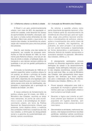 2. INTRODUÇÃO




2.1 A Reforma urbana e o direito à cidade                            2.2 A atuação do Ministério das Cidades

    O Brasil é um país predominantemente                                 Ao retomar a questão urbana como
urbano, com mais de 80% da população vi-                             parte importante da agenda nacional, o Go-
vendo em cidades, onde deveriam ter acesso                           verno Federal parte do reconhecimento da
às oportunidades de trabalho, educação, saú-                         existência de uma crise que, para ser supe-
de, lazer e a todas outras dimensões da vida                         rada, exige uma política nacional orienta-
cotidiana. Não é isto, porém, o que ocorre: na                       dora e coordenadora de esforços, planos,
maioria das cidades, os benefícios da urbani-                        ações e investimentos dos vários níveis de
zação são inacessíveis para uma boa parcela                          governo e, também, dos legislativos, do
das pessoas.                                                         judiciário, do setor privado e da socieda-
                                                                     de civil, porém formulada e implementada
     Esta foi, sem dúvida, uma das razões do                         de forma democrática e participativa, to-
surgimento, por ocasião do processo cons-                            talmente distinta do modelo tecnocrático e
tituinte no final da década de 1980, do movi-                        autoritário adotado no passado. (Ministério
mento pela Reforma Urbana, uma luta em de-                           das Cidades, 2004a, p. 7)
fesa do direito à cidade, à habitação digna, ao
transporte e aos demais serviços públicos de                             O planejamento participativo procura
qualidade e em prol da gestão participativa e                        envolver os diferentes segmentos sociais nas
democrática.                                                         definições da cidade e do desenvolvimento              19
                                                                     desejado. Estas definições indicarão o produ-
     A inclusão na Constituição de 1988 de um                        to das relações econômicas, sociais e políti-
capítulo específico sobre a política urbana foi                      cas de cada local. Mas, na visão do Ministério
um avanço, ao afirmar o princípio da função                          das Cidades, este planejamento deve seguir
social da propriedade urbana. Porém, para                            algumas das diretrizes que foram expres-
surtir efeito, dependeu de uma legislação com-                       sas para a elaboração dos Planos Diretores:
plementar específica para a qual foram neces-                        (Ministério das Cidades, 2004d, p. 40 - 41)
sários quase onze anos de mobilizações, ela-
borações e negociações até a aprovação do                            •	    Prover espaços adequados para toda a
Estatuto da Cidade1, em 2001.                                              população do município e garantir instru-
                                                                           mentos para que a propriedade urbana e
    É nesse ambiente de fortalecimento da                                  rural cumpra a sua função social.
política urbana que foi criado, em 2003, o
Ministério das Cidades, reunindo as áreas                            •	 Reverter a lógica que orienta as polí-
mais relevantes, do ponto de vista econô-                               ticas urbanas que realocam as classes
mico e social, e de estratégicas do desen-                              populares em lugares distantes, sem
volvimento urbano, em torno da Política                                 infra-estrutura, onde o preço da terra é
Nacional de Desenvolvimento Urbano que                                  mais baixo.
pretende, como objetivo último, a melhoria
das condições materiais e subjetivas de vida                         •	    Descentralizar as atividades, melhorando seu
nas cidades, a diminuição da desigualdade                                  acesso, criar espaços econômicos nas áreas
social e a garantia da sustentabilidade am-                                periféricas, redistribuir setores econômicos
biental, social e econômica.                                               industriais e comerciais em todo o território.



1
    A lei federal nº 10.257, de 10 de julho de 2001 ficou conhecida como Estatuto da Cidade.
 