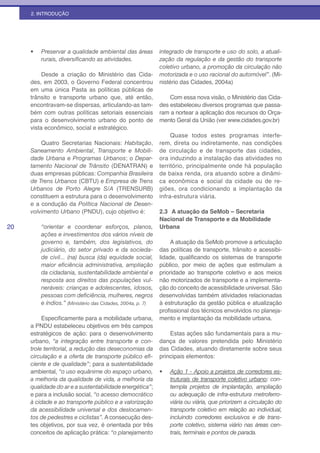 2. INTRODUÇÃO




     •	   Preservar a qualidade ambiental das áreas          integrado de transporte e uso do solo, a atuali-
          rurais,	diversificando	as	atividades.              zação da regulação e da gestão do transporte
                                                             coletivo urbano, a promoção da circulação não
          Desde a criação do Ministério das Cida-            motorizada e o uso racional do automóvel”. (Mi-
     des, em 2003, o Governo Federal concentrou              nistério das Cidades, 2004a)
     em uma única Pasta as políticas públicas de
     trânsito e transporte urbano que, até então,                Com essa nova visão, o Ministério das Cida-
     encontravam-se dispersas, articulando-as tam-           des estabeleceu diversos programas que passa-
     bém com outras políticas setoriais essenciais           ram a nortear a aplicação dos recursos do Orça-
     para o desenvolvimento urbano do ponto de               mento Geral da União (ver www.cidades.gov.br)
     vista econômico, social e estratégico.
                                                                  Quase todos estes programas interfe-
         Quatro Secretarias Nacionais: Habitação,            rem, direta ou indiretamente, nas condições
     Saneamento Ambiental, Transporte e Mobili-              de circulação e de transporte das cidades,
     dade Urbana e Programas Urbanos; o Depar-               ora induzindo a instalação das atividades no
     tamento Nacional de Trânsito (DENATRAN) e               território, principalmente onde há população
     duas empresas públicas: Companhia Brasileira            de baixa renda, ora atuando sobre a dinâmi-
     de Trens Urbanos (CBTU) e Empresa de Trens              ca econômica e social da cidade ou de re-
     Urbanos de Porto Alegre S/A (TRENSURB)                  giões, ora condicionando a implantação da
     constituem a estrutura para o desenvolvimento           infra-estrutura viária.
     e a condução da Política Nacional de Desen-
     volvimento Urbano (PNDU), cujo objetivo é:              2.3 A atuação da SeMob – Secretaria
                                                             Nacional de Transporte e da Mobilidade
20        “orientar e coordenar esforços, planos,            Urbana
          ações e investimentos dos vários níveis de
          governo e, também, dos legislativos, do                 A atuação da SeMob promove a articulação
          judiciário, do setor privado e da socieda-         das políticas de transporte, trânsito e acessibi-
          de civil... (na) busca (da) equidade social,       lidade, qualificando os sistemas de transporte
          maior	 eficiência	 administrativa,	 ampliação	     público, por meio de ações que estimulam a
          da cidadania, sustentabilidade ambiental e         prioridade ao transporte coletivo e aos meios
          resposta aos direitos das populações vul-          não motorizados de transporte e a implementa-
          neráveis: crianças e adolescentes, idosos,         ção do conceito de acessibilidade universal. São
          pessoas	com	deficiência,	mulheres,	negros	         desenvolvidas também atividades relacionadas
          e índios.” (Ministério das Cidades, 2004a, p. 7)   à estruturação da gestão pública e atualização
                                                             profissional dos técnicos envolvidos no planeja-
          Especificamente para a mobilidade urbana,          mento e implantação da mobilidade urbana.
     a PNDU estabeleceu objetivos em três campos
     estratégicos de ação: para o desenvolvimento                Estas ações são fundamentais para a mu-
     urbano, “a integração entre transporte e con-           dança de valores pretendida pelo Ministério
     trole territorial, a redução das deseconomias da        das Cidades, atuando diretamente sobre seus
     circulação	e	a	oferta	de	transporte	público	efi-        principais elementos:
     ciente e de qualidade”; para a sustentabilidade
     ambiental, “o uso equânime do espaço urbano,            •	   Ação 1 - Apoio a projetos de corredores es-
     a melhoria da qualidade de vida, a melhoria da               truturais de transporte coletivo urbano: con-
     qualidade do ar e a sustentabilidade energética”;            templa projetos de implantação, ampliação
     e para a inclusão social, “o acesso democrático              ou adequação de infra-estrutura metroferro-
     à cidade e ao transporte público e a valorização             viária ou viária, que priorizem a circulação do
     da acessibilidade universal e dos deslocamen-                transporte coletivo em relação ao individual,
     tos de pedestres e ciclistas”. A consecução des-             incluindo corredores exclusivos e de trans-
     tes objetivos, por sua vez, é orientada por três             porte coletivo, sistema viário nas áreas cen-
     conceitos de aplicação prática: “o planejamento              trais, terminais e pontos de parada.
 