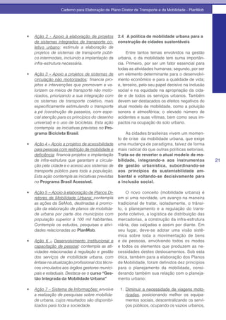 Caderno para Elaboração de Plano Diretor de Transporte e da Mobilidade - PlanMob




•	   Ação 2 - Apoio à elaboração de projetos         2.4 A política de mobilidade urbana para a
     de sistemas integrados de transporte co-        construção de cidades sustentáveis
     letivo urbano: estimula a elaboração de
     projetos de sistemas de transporte públi-          Entre tantos temas envolvidos na gestão
     co intermodais, incluindo a implantação da    urbana, o da mobilidade tem suma importân-
     infra-estrutura necessária.                   cia. Primeiro, por ser um fator essencial para
                                                   todas as atividades humanas; segundo, por ser
•	   Ação 3 – Apoio a projetos de sistemas de um elemento determinante para o desenvolvi-
     circulação não motorizados:	 financia	 pro- mento econômico e para a qualidade de vida;
     jetos e intervenções que promovam e va- e, terceiro, pelo seu papel decisivo na inclusão
     lorizem os meios de transporte não moto- social e na equidade na apropriação da cida-
     rizados, priorizando a sua integração com de e de todos os serviços urbanos. Também
     os sistemas de transporte coletivo, mais devem ser destacados os efeitos negativos do
     especificamente	estimulando	o	transporte	 atual modelo de mobilidade, como a poluição
     a pé (construção de passeios, com espe- sonora e atmosférica; o elevado número de
     cial atenção para os princípios do desenho acidentes e suas vítimas, bem como seus im-
     universal) e o uso de bicicletas. Esta ação pactos na ocupação do solo urbano.
     contempla as iniciativas previstas no Pro-
     grama Bicicleta Brasil.                            As cidades brasileiras vivem um momen-
                                                   to de crise da mobilidade urbana, que exige
•	   Ação 4 – Apoio a projetos de acessibilidade uma mudança de paradigma, talvez de forma
     para pessoas com restrição de mobilidade e mais radical do que outras políticas setoriais.
     deficiência:	financia	projetos	e	implantação	 Trata-se de reverter o atual modelo de mo-
     de infra-estrutura que garantam a circula- bilidade, integrando-a aos instrumentos                21
     ção pela cidade e o acesso aos sistemas de de gestão urbanística, subordinando-se
     transporte público para toda a população. aos princípios da sustentabilidade am-
     Esta ação contempla as iniciativas previstas biental e voltando-se decisivamente para
     no Programa Brasil Acessível.                 a inclusão social.

•	   Ação 5 – Apoio à elaboração de Planos Di-           O novo conceito (mobilidade urbana) é
     retores de Mobilidade Urbana: contempla         em si uma novidade, um avanço na maneira
     as ações da SeMob, destinadas à promo-          tradicional de tratar, isoladamente, o trânsi-
     ção da elaboração de planos de mobilida-        to, o planejamento e a regulação do trans-
     de urbana por parte dos municípios com          porte coletivo, a logística de distribuição das
     população superior à 100 mil habitantes.        mercadorias, a construção da infra-estrutura
     Contempla os estudos, pesquisas e ativi-        viária, das calçadas e assim por diante. Em
     dades relacionadas ao PlanMob.                  seu lugar, deve-se adotar uma visão sistê-
                                                     mica sobre toda a movimentação de bens
•	   Ação 6 – Desenvolvimento Institucional e        e de pessoas, envolvendo todos os modos
     capacitação de pessoal: contempla as ati-       e todos os elementos que produzem as ne-
     vidades relacionadas à regulação e gestão       cessidades destes deslocamentos. Sob esta
     dos serviços de mobilidade urbana, com          ótica, também para a elaboração dos Planos
     ênfase	na	atualização	profissional	dos	técni-   de Mobilidade, foram definidos dez princípios
     cos vinculados aos órgãos gestores munici-      para o planejamento da mobilidade, consi-
     pais e estaduais. Destaca-se o curso “Ges-      derando também sua relação com o planeja-
     tão Integrada da Mobilidade Urbana”             mento urbano:

•	   Ação 7 – Sistema de Informações: envolve         1. Diminuir a necessidade de viagens moto-
     a realização de pesquisas sobre mobilida-           rizadas, posicionando melhor os equipa-
     de urbana, cujos resultados são disponibi-          mentos sociais, descentralizando os servi-
     lizados para toda a sociedade.                      ços públicos, ocupando os vazios urbanos,
 