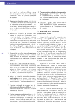 2. INTRODUÇÃO




        favorecendo a multi-centralidade, como             9. Promover a integração dos diversos modos
        formas de aproximar as oportunidades de               de transporte, considerando a demanda,
        trabalho e a oferta de serviços dos locais            as características da cidade e a redução
        de moradia.                                           das externalidades negativas do sistema
                                                              de mobilidade.
     2. Repensar o desenho urbano, planejando
        o sistema viário como suporte da política          10. Estruturar a gestão local, fortalecendo o
        de mobilidade, com prioridade para a se-               papel regulador dos órgãos públicos ges-
        gurança e a qualidade de vida dos mora-                tores dos serviços de transporte público e
        dores em detrimento da fluidez do tráfego              de trânsito.
        de veículos.
                                                          2.5 Mobilidade, meio ambiente e
     3. Repensar a circulação de veículos, prio-          planejamento urbano
        rizando os meios não motorizados e de
        transporte coletivo nos planos e projetos              No plano internacional, é cada vez mais
        - em lugar da histórica predominância dos         claro que o transporte motorizado apesar de
        automóveis - considerando que a maioria           suas vantagens, resulta em impactos am-
        das pessoas utiliza estes modos para seus         bientais negativos, como a poluição sonora
        deslocamentos e não o transporte individu-        e atmosférica, derivada da primazia no uso
        al. A cidade não pode ser pensada como,           de combustíveis fósseis como fonte energé-
        se um dia, todas as pessoas fossem ter um         tica, bem como de outros insumos que ge-
        automóvel.                                        ram grande quantidade de resíduos, como
                                                          pneus, óleos e graxas. Não há solução pos-
22   4. Desenvolver os meios não motorizados de           sível dentro do padrão de expansão atual,
        transporte, passando a valorizar a bicicleta      com os custos cada vez mais crescentes de
        como um meio de transporte importante,            infra-estruturas para os transportes moto-
        integrado-a com os modos de transporte            rizados, o que compromete boa parte dos
        coletivo.                                         orçamentos municipais.

     5. Reconhecer a importância do deslocamen-               A política de mobilidade urbana adotada
        to dos pedestres, valorizando o caminhar          pelo Ministério das Cidades se inspira larga-
        como um modo de transporte para a rea-            mente das principais resoluções e planos ema-
        lização de viagens curtas e incorporando          nados dos encontros internacionais sobre meio
        definitivamente a calçada como parte da           ambiente e desenvolvimento sustentável, com
        via pública, com tratamento específico.           particular referência àqueles aprovados nas
                                                          Conferências do Rio (1992) e de Joanesburgo
     6. Reduzir os impactos ambientais da mobi-           (2002). Nestes encontros, que contaram com a
        lidade urbana, uma vez que toda viagem            participação ativa do Brasil, foi fundamental o
        motorizada que usa combustível, produz            entendimento atual de que a interdependência
        poluição sonora, atmosférica e resíduos.          entre o desenvolvimento humano e a proteção
                                                          ao meio ambiente é crucial para assegurar uma
     7. Propiciar mobilidade às pessoas com de-           vida digna e saudável para todos.
        ficiência e restrição de mobilidade, permi-
        tindo o acesso dessas pessoas à cidade e               Torna-se cada vez mais evidente que não
        aos serviços urbanos.                             há como escapar à progressiva limitação das
                                                          viagens motorizadas, seja aproximando os
     8. Priorizar o transporte público coletivo no sis-   locais de moradia dos locais de trabalho ou
        tema viário, racionalizando os sistemas, am-      de acesso aos serviços essenciais, seja am-
        pliando sua participação na distribuição das      pliando o modo coletivo e os meios não mo-
        viagens e reduzindo seus custos, bem como         torizados de transporte. Evidentemente que
        desestimular o uso do transporte individual.      não se pode reconstruir as cidades, porém é
 