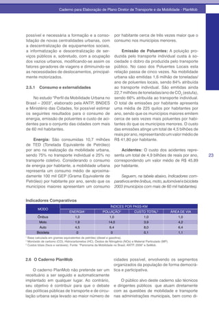 Caderno para Elaboração de Plano Diretor de Transporte e da Mobilidade - PlanMob




possível e necessária a formação e a conso-                        por habitante cerca de três vezes maior que o
lidação de novas centralidades urbanas, com                        consumo nos municípios menores.
a descentralização de equipamentos sociais,
a informatização e descentralização de ser-                            Emissão de Poluentes: A poluição pro-
viços públicos e, sobretudo, com a ocupação                        duzida pelo transporte individual custa à so-
dos vazios urbanos, modificando-se assim os                        ciedade o dobro da produzida pelo transporte
fatores geradores de viagens e diminuindo-se                       público. No caso dos Poluentes Locais esta
as necessidades de deslocamentos, principal-                       relação passa de cinco vezes. Na mobilidade
mente motorizados.                                                 urbana são emitidas 1,6 milhão de toneladas/
                                                                   ano de poluentes locais, sendo 84% atribuída
2.5.1     Consumo e externalidades                                 ao transporte individual. São emitidas ainda
                                                                   22,7 milhões de toneladas/ano de CO2 (estufa),
    No estudo “Perfil da Mobilidade Urbana no                      sendo 66% atribuída ao transporte individual.
Brasil – 2003”, elaborado pela ANTP, BNDES                         O total de emissões por habitante apresenta
e Ministério das Cidades, foi possível estimar                     uma média de 225 quilos por habitantes por
os seguintes resultados para o consumo de                          ano, sendo que os municípios maiores emitem
energia, emissão de poluentes e custo de aci-                      cerca de seis vezes mais poluentes por habi-
dentes para o conjunto das cidades com mais                        tantes do que os municípios menores. O custo
de 60 mil habitantes.                                              das emissões atinge um total de 4,5 bilhões de
                                                                   reais por ano, representando um valor médio de
    Energia: São consumidas 10,7 milhões                           R$ 41,80 por habitante.
de TED (Tonelada Equivalente de Petróleo)
por ano na realização da mobilidade urbana,                            Acidentes: O custo dos acidentes repre-
sendo 75% no transporte individual e 25% no                        senta um total de 4,9 bilhões de reais por ano,        23
transporte coletivo. Considerando o consumo                        correspondendo um valor médio de R$ 45,89
de energia por habitante, a mobilidade urbana                      por habitante.
representa um consumo médio de aproxima-
damente 100 mil GEP (Grama Equivalente de                              Seguem, na tabela abaixo, Indicadores com-
Petróleo) por habitante por ano, sendo que os                      parativos entre ônibus, moto, automóvel e bicicleta
municípios maiores apresentam um consumo                           2003 (municípios com mais de 60 mil habitantes).


Indicadores Comparativos
                                                              ÍNDICES POR PASS-KM
        MODO
                                ENERGIA1                POLUIÇÃO2              CUSTO TOTAL3                 ÁREA DE VIA
        Ônibus                      1,0                      1,0                       1,0                      1,0
         Moto                       1,9                     14,0                       3,9                      4,2
          Auto                      4,5                      6,4                       8,0                      6,4
        Bicicleta                    0                        0                        0,1                      1,1
1
  Base calculada em gramas equivalentes de petróleo (diesel e gasolina).
2
  Monóxido de carbono (CO), Hidrocarbonetos (HC), Óxidos de Nitrogênio (NOx) e Material Particulado (MP).
3
  Custos totais (fixos e variáveis). Fonte: “Panorama da Mobilidade no Brasil, ANTP, 2006” e SeMob.



2.6 O Caderno PlanMob                                             cidades possível, envolvendo os segmentos
                                                                  organizados da população de forma democrá-
    O caderno PlanMob não pretende ser um                         tica e participativa.
receituário a ser seguido e automaticamente
implantado em qualquer lugar. Ao contrário,                           O público alvo deste caderno são técnicos
seu objetivo é contribuir para que o debate                       e dirigentes públicos que atuam diretamente
das políticas públicas de transporte e de circu-                  com as questões de mobilidade e transporte
lação urbana seja levado ao maior número de                       nas administrações municipais, bem como di-
 