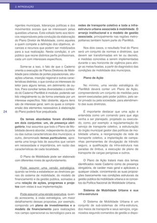 2. INTRODUÇÃO




     rigentes municipais, lideranças políticas e dos       redes de transporte coletivo e toda a infra-
     movimentos sociais que se interessam pelas            estrutura urbana associada à mobilidade. O
     questões urbanas. Está voltado tanto aos técni-       arranjo institucional e o modelo de gestão
     cos responsáveis pela condução da elaboração          associada, principalmente nas regiões metro-
     do Plano Diretor de Mobilidade, como aqueles          politanas também fazem parte do PlanMob.
     a quem compete a definição dos objetivos, al-
     cances e recursos que podem ser mobilizados                Nos dois casos, o resultado final do Plano
     para a sua realização. Nesta condição, é um           será um conjunto de normas e diretrizes, que
     público que reúne distintos perfis profissionais,     devem ser transformadas em lei ou decreto,
     cada um com interesses específicos.                   e medidas concretas a serem implementadas
                                                           durante o seu horizonte de vigência para atin-
          Some-se a isso, o fato de que o Caderno          gir as metas fixadas, a partir do diagnóstico das
     orienta a execução de Planos Diretores de Mobi-       condições de mobilidade dos municípios.
     lidade para cidades de portes populacionais, situ-
     ações urbanas, inserção regional e outras carac-          Plano de Ação
     terísticas distintas, o que conduz os interesses do
     leitor para alguns temas, em detrimento de ou-             No mínimo, uma versão estratégica do
     tros. Para conciliar tantas diversidades o conteú-    PlanMob deverá conter um Plano de Ação,
     do do Caderno PlanMob é modular, podendo ser          compreendendo um conjunto de medidas para
     lido integralmente ou de forma orientada por um       serem executadas pelo poder público, pelo se-
     interesse específico. Não obstante, alguns itens      tor privado ou pela sociedade, para atendimen-
     são de interesse geral, sem os quais a compre-        to das suas diretrizes.
     ensão dos elementos necessários à elaboração
24   do Plano poderá ficar prejudicada.                         É importante destacar que uma ação é
                                                           entendida como um comando para que algo
          Os temas abordados foram divididos               venha a ser planejado, projetado ou executa-
     em dois conjuntos: um, de presença obri-              do, como, por exemplo: a regulamentação do
     gatória, traz assuntos que todo o Plano de Mo-        serviço de transporte coletivo, a estruturação
     bilidade deverá abordar, independente do porte        do órgão municipal gestor das políticas de mo-
     ou das outras características dos municípios; e       bilidade urbana, a reorganização da rede de
     outro, denominado temas particulares, apre-           transporte coletivo, a implantação de campa-
     senta uma longa lista de assuntos que variam          nhas permanentes de divulgação de trânsito
     em necessidade e importância, em razão das            seguro, a qualificação da infra-estrutura nas
     características de cada localidade.                   paradas de ônibus, a execução de plano de
                                                           transporte de cargas perigosas e outros.
        O Plano de Mobilidade pode ser elaborado
     com diferentes níveis de aprofundamento.                   O Plano de Ação tratará mais dos temas
                                                           identificados neste Caderno como de presença
         Pode assumir uma versão estratégica,              obrigatória, de caráter mais geral e aplicáveis a
     quando se limita a estabelecer as diretrizes ge-      qualquer cidade, concentrando as suas proposi-
     rais do sistema de mobilidade, do modelo de           ções basicamente nas condições estruturais da
     financiamento e da gestão pública, somadas a          gestão pública da mobilidade urbana e os concei-
     uma relação de ações, programas e proje-              tos da Política Nacional de Mobilidade Urbana.
     tos com vistas à sua implementação.
                                                               Sistema de Mobilidade Urbana e sua
         Pode assumir uma versão executiva, quan-          infra-estrutura
     do acrescenta, à visão estratégica, um maior
     detalhamento dessas propostas, por exemplo,               O Sistema de Mobilidade Urbana é um
     compondo um plano de investimentos e o                conjunto de sub-sistemas de infra-estrutura,
     modelo de financiamento para realizações              dos meios de transporte e seus serviços, orga-
     nos campo operacional ou tecnológico para as          nizados segundo comandos de gestão e dispo-
 