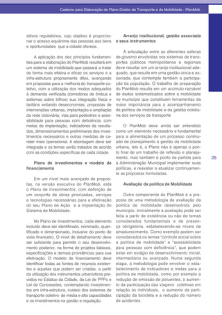 Caderno para Elaboração de Plano Diretor de Transporte e da Mobilidade - PlanMob




sitivos regulatórios, cujo objetivo é proporcio-       Arranjo institucional, gestão associada
nar o acesso equânime das pessoas aos bens         e seus instrumentos
e oportunidades que a cidade oferece.
                                                       A articulação entre as diferentes esferas
      A aplicação dos dez princípios fundamen-     de governo envolvidas nos sistemas de trans-
tais para a elaboração do PlanMob resultará em     portes públicos metropolitanos e regionais
um sistema de mobilidade.que passará a tratar      deve resultar em um arranjo institucional ade-
de forma mais efetiva e eficaz os serviços e a     quado, que resulte em uma gestão única e as-
infra-estrutura propriamente ditos, avançando      sociada, que contemple também a participa-
em propostas para a melhoria do transporte co-     ção da população. O trabalho de preparação
letivo, com a utilização dos modos adequados       do PlanMob resulta em um acúmulo razoável
à demanda verificada (corredores de ônibus e       de dados sistematizados sobre a mobilidade
sistemas sobre trilhos) sua integração física e    no município que constituem ferramentas da
tarifária evitando deseconomias, propostas de      maior importância para o acompanhamento
intervenções urbanas, implantação e ampliação      da política de mobilidade e da gestão cotidia-
da rede cicloviária, vias para pedestres e aces-   na dos serviços de transporte
sibilidade para pessoas com deficiência, com
metas de implantação, indicadores de resulta-           O PlanMob deve ainda ser entendido
dos, dimensionamentos preliminares dos inves-      como um elemento necessário e fundamental
timentos necessários e outras medidas de ca-       para a alimentação de um processo continu-
ráter mais operacional. A abordagem deve ser       ado de planejamento e gestão da mobilidade
integrada e os temas serão tratados de acordo      urbana, isto é, o Plano não é apenas o pon-
com as condições específicas de cada cidade.       to final de um trabalho de reflexão e planeja-
                                                   mento, mas também é ponto de partida para         25
    Plano de investimentos e modelo de             a Administração Municipal implementar suas
financiamento                                      políticas, e reavaliar e atualizar continuamen-
                                                   te as propostas formuladas.
    Em um nível mais avançado de propos-
tas, na versão executiva do PlanMob, está              Avaliação da política de Mobilidade
o Plano de Investimentos, com definição de
um conjunto de obras priorizadas, serviços              Outro componente do PlanMob é a pro-
e tecnologias necessárias para a efetivação        posta de uma metodologia de avaliação da
do seu Plano de Ação e a implantação do            política de mobilidade desenvolvida pelo
Sistema de Mobilidade.                             município. Inicialmente a avaliação pode ser
                                                   feita a partir de existência ou não de temas
      No Plano de Investimentos, cada elemento     considerados fundamentais e de presen-
incluído deve ser identificado, nominado, quan-    ça obrigatória, estabelecendo-se níveis de
tificado e dimensionado, inclusive do ponto de     amadurecimento. Como exemplo podem ser
vista financeiro. O nível de detalhamento deve     considerados os temas “controle social sobre
ser suficiente para permitir o seu desenvolvi-     a política de mobilidade” e “acessibilidade
mento posterior, na forma de projetos básicos,     para pessoas com deficiência”, que podem
especificações e demais providências para sua      estar em estágio de desenvolvimento inicial,
efetivação. O modelo de financiamento deve         intermediário ou avançado. Numa segunda
identificar todas as fontes de recursos existen-   etapa, a metodologia pode envolver o esta-
tes e aquelas que podem ser criadas, a partir      belecimento de indicadores e metas para a
da utilização dos instrumentos urbanísticos pre-   política de mobilidade, como por exemplo a
vistos no Estatuo da Cidade, da Lei de PPPs e      redução de emissão de poluentes, o aumen-
Lei de Concessões, contemplando investimen-        to da participação das viagens coletivas em
tos em infra-estrutura, custeio dos sistemas de    relação às individuais, o aumento da parti-
transporte coletivo de média e alta capacidades    cipação da bicicleta e a redução do número
e os investimentos na gestão e regulação.          de acidentes.
 