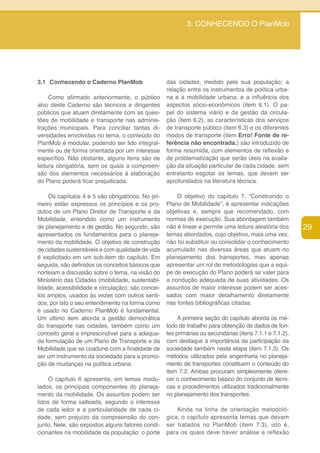 3. CONHECENDO O PlanMob




3.1 Conhecendo o Caderno PlanMob                    das cidades, medido pela sua população; a
                                                    relação entre os instrumentos de política urba-
     Como afirmado anteriormente, o público         na e a mobilidade urbana; e a influência dos
alvo deste Caderno são técnicos e dirigentes        aspectos sócio-econômicos (item 6.1). O pa-
públicos que atuam diretamente com as ques-         pel do sistema viário e da gestão da circula-
tões de mobilidade e transporte nas adminis-        ção (item 6.2), as características dos serviços
trações municipais. Para conciliar tantas di-       de transporte público (item 6.3) e os diferentes
versidades envolvidas no tema, o conteúdo do        modos de transporte (item Erro! Fonte de re-
PlanMob é modular, podendo ser lido integral-       ferência não encontrada.) são introduzido de
mente ou de forma orientada por um interesse        forma resumida, com elementos de reflexão e
específico. Não obstante, alguns itens são de       de problematização que serão úteis na avalia-
leitura obrigatória, sem os quais a compreen-       ção da situação particular de cada cidade, sem
são dos elementos necessários à elaboração          entretanto esgotar os temas, que devem ser
do Plano poderá ficar prejudicada.                  aprofundados na literatura técnica.

     Os capítulos 4 e 5 são obrigatórios. No pri-       O objetivo do capítulo 7, “Construindo o
meiro estão expressos os princípios e os pro-       Plano de Mobilidade”, é apresentar indicações
dutos de um Plano Diretor de Transporte e da        objetivas e, sempre que recomendado, com
Mobilidade, entendido como um instrumento           normas de execução. Sua abordagem também
de planejamento e de gestão. No segundo, são        não é linear e permite uma leitura aleatória dos      29
apresentados os fundamentos para o planeja-         temas abordados, cujo objetivo, mais uma vez,
mento da mobilidade. O objetivo de construção       não foi substituir ou consolidar o conhecimento
de cidades sustentáveis e com qualidade de vida     acumulado nas diversas áreas que atuam no
é explicitado em um sub-item do capítulo. Em        planejamento dos transportes, mas apenas
seguida, são definidos os conceitos básicos que     apresentar um rol de metodologias que a equi-
norteiam a discussão sobre o tema, na visão do      pe de execução do Plano poderá se valer para
Ministério das Cidades (mobilidade, sustentabi-     a condução adequada de suas atividades. Os
lidade, acessibilidade e circulação); são concei-   assuntos de maior interesse podem ser aces-
tos amplos, usados às vezes com outros senti-       sados com maior detalhamento diretamente
dos, por isto o seu entendimento na forma como      nas fontes bibliográficas citadas.
é usado no Caderno PlanMob é fundamental.
Um último item aborda a gestão democrática               A primeira seção do capítulo aborda os mé-
do transporte nas cidades, também como um           todo de trabalho para obtenção de dados de fon-
conceito geral e imprescindível para a adequa-      tes primárias ou secundárias (itens 7.1.1 e 7.1.2),
da formulação de um Plano de Transporte e da        com destaque à importância da participação da
Mobilidade que se coadune com a finalidade de       sociedade também nesta etapa (item 7.1.3). Os
ser um instrumento da sociedade para a promo-       métodos utilizados pela engenharia no planeja-
ção de mudanças na política urbana.                 mento de transportes constituem o conteúdo do
                                                    item 7.2. Ambas procuram simplesmente ofere-
    O capítulo 6 apresenta, em temas modu-          cer o conhecimento básico do conjunto de técni-
lados, os principais componentes do planeja-        cas e procedimentos utilizados tradicionalmente
mento da mobilidade. Os assuntos podem ser          no planejamento dos transportes.
lidos de forma salteada, segundo o interesse
de cada leitor e a particularidade de cada ci-          Ainda na linha de orientação metodoló-
dade, sem prejuízo da compreensão do con-           gica, o capítulo apresenta temas que devam
junto. Nele, são expostos alguns fatores condi-     ser tratados no PlanMob (item 7.3), isto é,
cionantes na mobilidade da população: o porte       para os quais deve haver análise e reflexão
 