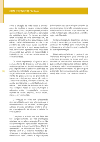 D
     CONHECENDO O PlanMob




     sobre a situação de cada cidade e proposi-        é direcionada para os municípios divididos de
     ções de medidas a serem implementadas             acordo com sua dimensão populacional, con-
     pelo poder público ou pelos agentes privados      tendo roteiros indicativos com sugestões de
     que contribuam para melhorar as condições         temas, metodologias e atividades a serem tra-
     da mobilidade local. Os temas abordados           tados pelo PlanMob.
     foram divididos em dois conjuntos: um, de
     presença obrigatória, traz assuntos que todo           Ainda neste capítulo, dois últimos sub-itens
     o Plano de Mobilidade deverá abordar, inde-       (8.3 e 8.4) tratam dos processos finais de con-
     pendente do porte ou das outras característi-     solidação do PlanMob como instrumento da
     cas dos municípios; e outro, denominado te-       política urbana, abordando a sua formalização
     mas particulares, apresenta uma longa lista       e a sua implementação.
     de assuntos que variam em necessidade e
     importância, em razão das características de          Finalizando o Caderno, o capítulo 9 traz
     cada localidade.                                  referências bibliográficas para aqueles que
                                                       pretendam aprofundar os temas aqui apre-
         Os temas de presença obrigatória tradu-       sentados de forma sucinta e de sites básicos
     zem, na forma de diretrizes, instrumentos e       que constituem importantes fontes de consul-
     ações propostas, as iniciativas necessárias       ta para uma melhor compreensão das condi-
     para implementar os conceitos definidos na        ções de mobilidade urbana no país ou para
30   política de mobilidade urbana para a cons-        a obtenção de informações direta ou indireta-
     trução de cidades sustentáveis de fortaleci-      mente relacionadas com os temas tratados.
     mento da gestão pública, de prioridade ao
     transporte coletivo e aos meios não motori-
     zados de transporte, de inclusão social, de
     gestão democrática e sustentabilidade am-
     biental. Os temas particulares dependem
     das condições locais de cada município e
     adquirem maior complexidade conforme
     o porte da cidade, exigindo, muitas vezes,
     maiores investimentos.

         O conteúdo de cada item apresentado
     deve ser utilizado como uma referência para o
     desenvolvimento dos trabalhos. A abordagem
     adotada procurou sensibilizar o leitor e ofere-
     cer uma orientação inicial para o debate de
     cada questão.

         O capítulo 8 é outro item que deve ser
     lido obrigatoriamente. Ele traz orientações
     objetivas para a elaboração dos Planos. Na
     sua primeira parte, o processo de trabalho ne-
     cessário para o desenvolvimento do Plano é
     apresentado na forma de um Termo de Re-
     ferência (item 8.1.), contendo referências bá-
     sicas para o planejamento das atividades re-
     comendadas neste Caderno. A segunda parte
 