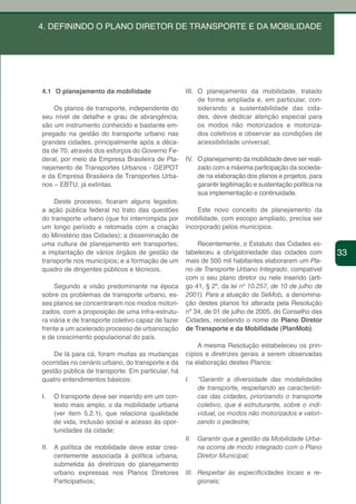4. DEFININDO O PLANO DIRETOR DE TRANSPORTE E DA MOBILIDADE




4.1 O planejamento da mobilidade                    III. O planejamento da mobilidade, tratado
                                                         de forma ampliada e, em particular, con-
    Os planos de transporte, independente do             siderando a sustentabilidade das cida-
seu nível de detalhe e grau de abrangência,              des, deve dedicar atenção especial para
são um instrumento conhecido e bastante em-              os modos não motorizados e motoriza-
pregado na gestão do transporte urbano nas               dos coletivos e observar as condições de
grandes cidades, principalmente após a déca-             acessibilidade universal;
da de 70, através dos esforços do Governo Fe-
deral, por meio da Empresa Brasileira de Pla-       IV. O planejamento da mobilidade deve ser reali-
nejamento de Transportes Urbanos - GEIPOT               zado com a máxima participação da socieda-
e da Empresa Brasileira de Transportes Urba-            de na elaboração dos planos e projetos, para
nos – EBTU, já extintas.                                garantir legitimação e sustentação política na
                                                        sua implementação e continuidade.
    Deste processo, ficaram alguns legados:
a ação pública federal no trato das questões            Este novo conceito de planejamento da
do transporte urbano (que foi interrompida por      mobilidade, com escopo ampliado, precisa ser
um longo período e retomada com a criação           incorporado pelos municípios.
do Ministério das Cidades); a disseminação de
uma cultura de planejamento em transportes;             Recentemente, o Estatuto das Cidades es-
a implantação de vários órgãos de gestão de         tabeleceu a obrigatoriedade das cidades com           33
transporte nos municípios; e a formação de um       mais de 500 mil habitantes elaborarem um Pla-
quadro de dirigentes públicos e técnicos.           no de Transporte Urbano Integrado, compatível
                                                    com o seu plano diretor ou nele inserido (arti-
     Segundo a visão predominante na época          go 41, § 2º, da lei nº 10.257, de 10 de julho de
sobre os problemas de transporte urbano, es-        2001). Para a atuação da SeMob, a denomina-
ses planos se concentraram nos modos motori-        ção destes planos foi alterada pela Resolução
zados, com a proposição de uma infra-estrutu-       nº 34, de 01 de julho de 2005, do Conselho das
ra viária e de transporte coletivo capaz de fazer   Cidades, recebendo o nome de Plano Diretor
frente a um acelerado processo de urbanização       de Transporte e da Mobilidade (PlanMob).
e de crescimento populacional do país.
                                                        A mesma Resolução estabeleceu os prin-
    De lá para cá, foram muitas as mudanças         cípios e diretrizes gerais a serem observadas
ocorridas no cenário urbano, do transporte e da     na elaboração destes Planos:
gestão pública de transporte. Em particular, há
quatro entendimentos básicos:                       I.    “Garantir a diversidade das modalidades
                                                          de transporte, respeitando as característi-
I.   O transporte deve ser inserido em um con-            cas das cidades, priorizando o transporte
     texto mais amplo, o da mobilidade urbana             coletivo, que é estruturante, sobre o indi-
     (ver item 5.2.1), que relaciona qualidade            vidual, os modos não motorizados e valori-
     de vida, inclusão social e acesso às opor-           zando o pedestre;
     tunidades da cidade;
                                                    II.   Garantir que a gestão da Mobilidade Urba-
II. A política de mobilidade deve estar cres-             na ocorra de modo integrado com o Plano
    centemente associada à política urbana,               Diretor Municipal;
    submetida às diretrizes do planejamento
    urbano expressas nos Planos Diretores           III. Respeitar	 às	 especificidades	 locais	 e	 re-
    Participativos;                                      gionais;
 
