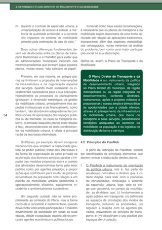 4. DEFININDO O PLANO DIRETOR DE TRANSPORTE E DA MOBILIDADE




     IV. Garantir o controle da expansão urbana, a          Tomando como base essas considerações,
         universalização do acesso à cidade, a me-      é necessário que os planos de transporte e da
         lhoria da qualidade ambiental, e o controle    mobilidade sejam elaborados de uma forma re-
         dos impactos no sistema de mobilidade          novada em relação às aplicações tradicionais,
         gerados pela ordenação do uso do solo.”        incorporando além dos aspectos metodológi-
                                                        cos consagrados, novas vertentes de análise
         Duas outras diferenças fundamentais de-        do problema, bem como uma maior participa-
     vem ser destacadas entre os planos de trans-       ção social na sua elaboração.
     porte tradicionais e o PlanMob para evitar que
     as administrações municipais incorram nos          Define-se, assim, o Plano de Transporte e da
     mesmos problemas que levaram a que aqueles         Mobilidade:
     planos, muitas vezes, “não saíssem do papel”.

          Primeiro, em sua maioria, os antigos pla-               O Plano Diretor de Transporte e da
     nos se limitavam a propostas de intervenções            Mobilidade é um instrumento da política
     na infra-estrutura e na organização espacial            de desenvolvimento urbano, integrado
     dos serviços, quando muito estimando os in-             ao Plano Diretor do município, da região
     vestimentos necessários para a sua execução.            metropolitana ou da região integrada de
     Normalmente os processos de planejamento                desenvolvimento, contendo diretrizes,
     ignoravam a dimensão estratégica da gestão              instrumentos, ações e projetos voltados à
     da mobilidade urbana, principalmente nos as-            proporcionar o acesso amplo e democrático
     pectos institucionais e de financiamento, como          às oportunidades que a cidade oferece,
     também, não abordavam adequadamente con-                através do planejamento da infra-estrutura
34   flitos sociais de apropriação dos espaços públi-        de mobilidade urbana, dos meios de
     cos ou de mercado, no caso do transporte co-            transporte e seus serviços, possibilitando
     letivo. A omissão daqueles planos com relação           condições adequadas ao exercício da
     a isso, desconsiderando as reais condicionan-           mobilidade da população e da logística de
     tes da mobilidade urbana, é talvez a principal          distribuição de bens e serviços
     razão da sua baixa efetividade.

         Os Planos, por exemplo, devem incorporar       4.2 Princípios do PlanMob
     mecanismos que ampliem a capacidade ges-
     tora do poder público; tratar dos interesses e         A partir da definição do PlanMob, podem
     da forma de organização do setor privado na        ser identificados os principais elementos que
     exploração dos diversos serviços; avaliar o im-    devem nortear a elaboração destes planos:
     pacto das medidas propostas sobre o custeio
     das atividades desenvolvidas tanto pelo setor      I.     O PlanMob é instrumento de orientação
     público como por agentes privados; e propor               da política urbana, isto é, faz parte do
     ações que contribuam para mudar as próprias               arcabouço normativo e diretivo que a ci-
     expectativas da população com relação a um                dade dispõe para lidar com o processo
     padrão de mobilidade urbana econômica e                   de consolidação, renovação e controle
     operacionalmente eficiente, socialmente in-               da expansão urbana, logo, dele se exi-
     cludente e ambientalmente sustentável.                    ge que contenha, no campo da mobilida-
                                                               de, as diretrizes que: (i) fundamentam a
         Um segundo cuidado não se refere pro-                 ação pública em transporte; (ii) delimitam
     priamente ao conteúdo do Plano, mas a forma               os espaços de circulação dos modos de
     como ele é concebido e implementado, quando               transporte, incluindo as prioridades; (iii)
     deve contar com ampla participação e o máximo             regulam a relação com os agentes pri-
     envolvimento da sociedade em todas as suas                vados, provedores de serviços de trans-
     etapas, desde a população usuária até os prin-            porte; e (iv) disciplinam o uso público dos
     cipais agentes econômicos e políticos locais.             espaços de circulação.
 