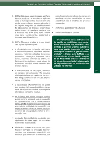 Caderno para Elaboração de Plano Diretor de Transporte e da Mobilidade - PlanMob




II. O PlanMob deve estar vinculado ao Plano              produtos por elas gerados e das cargas em
    Diretor Municipal, e aos planos regionais            geral que circulam nas cidades, de forma
    caso o município esteja inserido em uma              a contribuir para a eficiência do processo
    região metropolitana, aglomerado urbano              econômico;
    ou região integrada de desenvolvimen-
    to, obedecendo as diretrizes urbanísticas      •	    melhoria da qualidade de vida urbana; e
    neles fixadas; é importante destacar que
    o PlanMob não é um outro plano urbano,         •	    sustentabilidade das cidades.
    mas parte complementar, seqüencial e
    harmônica do Plano Diretor.
                                                            Os elementos para a estruturação
III. O PlanMob deve analisar e propor diretri-          da gestão da mobilidade são ampla-
     zes, ações e projetos para:                        mente abordados nos cadernos “Mo-
                                                        bilidade e política urbana: subsídios
•	   a infra-estrutura da circulação motorizada         para uma gestão integrada” e “Uma
     e não motorizada das pessoas e das mer-            abordagem sistêmica à gestão da mo-
     cadorias, incluindo: calçadas, travessias,         bilidade” (editados pela SeMob) e no
     passarelas, passagens inferiores, esca-            outro caderno “Curso Gestão Integra-
     darias, ciclovias, terminais de ônibus, es-        da da Mobilidade Urbana” (oferecido
     tacionamentos públicos, píers, pistas de           no plano de capacitação), disponíveis
     rolamento, viadutos, túneis e demais ele-          na página eletrônica do Ministério das
     mentos físicos;                                    Cidades na Internet.

•	   a funcionalidade da circulação, definindo                                                        35
     as regras de apropriação da infra-estrutura
     viária pelos diferentes modos de transpor-
     te e a regulamentação de seu uso, expres-
     sando prioridades;

•	   a organização, o funcionamento e a gestão
     dos serviços de transporte público e da po-
     lítica de mobilidade urbana, com especial
     atenção ao transporte coletivo.

IV. O PlanMob tem como principal objetivo
    proporcionar o acesso à toda a população
    às oportunidades que a cidade oferece,
    com a oferta de condições adequadas ao
    exercício da mobilidade da população e da
    logística de circulação de bens e serviços,
    devendo os seus produtos refletir a preo-
    cupação com:

•	   ampliação da mobilidade da população, prin-
     cipalmente de baixa renda, em condições
     qualificadas e adequadas;

•	   oferta de condições adequadas para pres-
     tação de serviços e a circulação das mer-
     cadorias que abastecem o comércio, dos
     insumos que alimentam as indústrias, dos
 