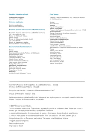 G
República Federativa do Brasil                              Ficha Técnica

Presidente da República                                     PlanMob - Caderno de Referência para Elaboração de Plano
Luís Inácio Lula da Silva                                   de Mobilidade Urbana

Ministério das Cidades                                      Diretor:
                                                            Renato Boareto
Ministro das Cidades:                                       Gerente:
Marcio Fortes de Almeida                                    Augusto Valiengo Valeri
                                                            Agente Financiador:
Secretaria Nacional de Transporte e da Mobilidade Urbana    Programa das Nações Unidas para o Desenvolvimento - PNUD
                                                            Desenvolvimento:
Secretário Nacional de Transporte e da Mobilidade Urbana:   Oficina - Engenheiros Consultores Associados
Luiz Carlos Bueno de Lima                                   Coordenação Geral:
Diretor de Mobilidade Urbana:                               Arlindo Fernandes
Renato Boareto                                              Antônio Luiz Mourão Santana
Diretor de Cidadania e Inclusão Social:                     Organização e Sistematização:
Luiz Carlos Bertotto                                        Marcos Pimentel Bicalho
Diretor de Regulação e Gestão:                              Colaboradores SeMob:
Fernando Antônio Carneiro Barbosa                           Carlos Morales – Assessor
                                                            Luiza Gomide – Gerente de projetos
Departamento de Mobilidade Urbana                           Márcia Macedo – Gerente de desenvolvimento da gestão
                                                            Textos:
Diretor:
                                                            Antônio Carlos Miranda
Renato Boareto
                                                            Arlindo Fernandes
Gerente de Integração de Políticas de Mobilidade:
                                                            Denise Maria Ziober
Augusto Valiengo Valeri
                                                            Dominique Mouette
Assistentes Técnicos:
                                                            Ida Marilena Bianchi
Carlos Roberto Alvisi Junior
                                                            José Carlos Xavier
Cláudio Oliveira da Silva
                                                            Luís Fernando Di Pierro
Daniela Santana Canezin Novaes
Paulo Augusto Souza Bandeira                                Marcos Pimentel Bicalho
Rodrigo Ribeiro Novaes                                      Wagner Bonetti Júnior
Assistentes Administrativos:
Erika Alves Carneiro
Erica Ruth Rodrigues Morais
Thiago Barros Moreira
Estagiário:
Vinícius Brochado Urbangarin Vianna




Secretaria Nacional de Transporte e da Mobilidade Urbana - SeMob
Diretoria de Mobilidade Urbana – DEMOB

Programa das Nações Unidas para o Desenvolvimento – PNUD

Projeto BRA/00/019 – Habitar – BID

Desenvolvimento do Guia PlanMob para orientação aos órgãos gestores municipais na elaboração dos
Planos Diretores de Transporte e da Mobilidade



© 2007 Ministério das Cidades
Todos os direitos reservados. É permitida a reprodução parcial ou total desta obra, desde que citada a
fonte e que não seja para a venda ou qualquer fim comercial.
A responsabilidade pelos direitos autorais de textos e de imagens dessa obra é da área técnica.
A coleção institucional do Ministério das Cidades pode ser acessada em: www.cidades.gov.br
Disponível também na Secretaria Nacional de Transporte e da Mobilidade Urbana
Tiragem: 3000 exemplares
Distribuição gratuita
Impresso no Brasil
 