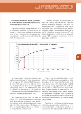 5. CONHECENDO OS FUNDAMENTOS
                                                                 PARA O PLANEJAMENTO DA MOBILIDADE




5.1 Cidades sustentáveis e com qualidade                                           O intenso processo de urbanização do
de vida – objetivo final do planejamento da                                    país nas últimas décadas se deu com pro-
mobilidade e do transporte                                                     fundas diferenças regionais, mas com um
                                                                               elemento comum: a tendência para a con-
   Segundo os dados do Censo 2000, 82%                                         centração, para o crescimento das grandes
da população brasileira vivem em áreas ur-                                     cidades, para a metropolização. Hoje, cerca
banas e, mesmo nas regiões consideradas                                        de 70 milhões de pessoas vivem em 27 regi-
como rurais, é crescente a presença de rela-                                   ões metropolitanas oficialmente constituídas;
ções sociais e econômicas características do                                   nelas, 453 municípios concentram 41% da
modo de vida urbano.                                                           população brasileira.



                                   % acumulada da quant. de cidades x % acumulada de população
                                   100%

                                   90%

                                   80%

                                   70%
       % acumulada de habitantes




                                   60%

                                   50%                                                                                           39
                                   40%

                                   30%

                                   20%

                                   10%

                                    0%
                                          0%   10%   20%   30%      40%         50%        60%       70%   80%   90%   100%
                                                                  % acumulada da quant. de cidades




    A concentração não ocorre apenas nas                                            Porém, esta acessibilidade não é homo-
regiões metropolitanas: 50% dos brasileiros vi-                                gênea. O padrão desta urbanização, de baixa
vem em apenas 209 cidades (3,77%) enquan-                                      densidade e com expansão horizontal contí-
to em metade do número de cidades vivem                                        nua, comandada pela especulação imobiliá-
91,15% da população. Se consideradas as 224                                    ria, segrega a população de baixa renda em
cidades com mais de 100 mil habitantes, são                                    áreas cada vez mais inacessíveis, desprovidas
86,6 milhões de pessoas (51%), e apenas as                                     total ou parcialmente de infra-estrutura e de
31 cidades com mais de 500 mil habitantes so-                                  serviços, prejudicando o seu acesso a essas
mam 46,9 milhões de pessoas (27,7%).                                           oportunidades, impedindo uma apropriação
                                                                               eqüitativa da própria cidade e agravando a de-
    As projeções oficiais para os anos de                                      sigualdade na distribuição da riqueza gerada
2005 e 2015 mostram que esta concentração                                      na sociedade.
tende a se acentuar. E, quanto maior a cida-
de, mais os seus habitantes dependem das                                           A política de mobilidade verificada na qua-
redes de infra-estrutura de circulação para ter                                se totalidade das cidades brasileiras, ao invés
pleno acesso às oportunidades de trabalho e                                    de contribuir para a melhoria da qualidade da
de consumo nela concentradas.                                                  vida urbana, têm representado um fator de sua
 