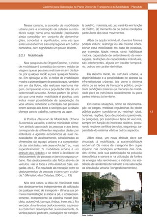 Caderno para Elaboração de Plano Diretor de Transporte e da Mobilidade - PlanMob




    Nesse cenário, o conceito de mobilidade           te coletivo, motorista, etc.; ou variá-los em função
urbana para a construção de cidades susten-           do motivo, do momento ou de outras condições
táveis surge como uma novidade, precisando            particulares dos seus movimentos.
ainda consolidar um conjunto de denomina-
ções, conceitos e significados, uma vez que                Além da opção individual, diversos fatores
estes esses termos são empregados em outros           podem induzir, restringir ou até mesmo condi-
contextos, com significado um pouco distinto.         cionar essa mobilidade; no caso de pessoas,
                                                      por exemplo, idade, renda, sexo, habilidade
5.2.1   Mobilidade                                    motora, capacidade de entendimento de men-
                                                      sagens, restrições de capacidades individuais,
     Nas pesquisas de Origem/Destino, o índice        são interferentes, alguns em caráter temporá-
de mobilidade é a medida do número médio de           rio, outros em caráter definitivo.
viagens que as pessoas realizam em um dia típi-
co, por qualquer modo e para qualquer finalida-            Do mesmo modo, na estrutura urbana, a
de. Em oposição a ele, o índice de imobilidade        disponibilidade e a possibilidade de acesso às
mostra a porcentagem de pessoas que, também           infra-estruturas urbanas, tais como o sistema
em um dia típico, não realizam nenhuma via-           viário ou as redes de transporte público, propi-
gem, comparadas com a população total de um           ciam condições maiores ou menores de mobili-
determinado universo. Ambos partem do princí-         dade para os indivíduos isoladamente ou para
pio que uma maior mobilidade é positiva, pois         partes inteiras do território.
indica maior possibilidade de apropriação da
vida urbana, refletindo a condição das pessoas            Em outras situações, como na movimenta-
terem acesso aos bens e serviços que a cidade         ção de cargas, medidas regulatórias do poder
oferece para o trabalho, consumo ou lazer.            público podem condicionar ou restringir rotas,         41
                                                      horários, regiões, tipos de produtos (perecíveis,
     A Política Nacional de Mobilidade Urbana         ou perigosos, por exemplo) e tipos de veículos,
Sustentável vai além, e define mobilidade como:       sempre em função do interesse coletivo, procu-
“um atributo associado às pessoas e aos bens;         rando resolver conflitos de ruído, segurança, ca-
corresponde às diferentes respostas dadas por         pacidade do sistema viário e outros aspectos.
indivíduos e agentes econômicos às suas ne-
cessidades de deslocamento, consideradas as               Além disso, um novo atributo deve ser
dimensões do espaço urbano e a complexida-            vinculado à mobilidade, a sustentabilidade
de das atividades nele desenvolvidas”, ou, mais       ambiental. Os meios de transporte têm duplo
especificamente: “a mobilidade urbana é um            impacto nas condições ambientais das cida-
atributo das cidades e se refere à facilidade de      des: direto, pela sua participação na poluição
deslocamento de pessoas e bens no espaço ur-          atmosférica e sonora e na utilização de fontes
bano. Tais deslocamentos são feitos através de        de energia não renováveis; e indireto, na inci-
veículos, vias e toda a infra-estrutura (vias, cal-   dência de acidentes de trânsito e na saturação
çadas, etc.)... É o resultado da interação entre os   da circulação urbana (congestionamentos).
deslocamentos de pessoas e bens com a cida-
de.” (Ministério das Cidades, 2004c, p. 13)

     Nos dois casos, a idéia de mobilidade trata
dos deslocamentos independentes da utilização
de qualquer meio de transporte - afinal a sua pri-
meira manifestação é andar a pé, e conseqüen-
temente, independente da escolha modal (bici-
cleta, automóvel, carroça, ônibus, trem, etc.). Na
verdade, durante seus deslocamentos, as pesso-
as costumam desempenhar, sucessivamente, di-
versos papéis: pedestre, passageiro do transpor-
                                                      Foto: SeMob
 
