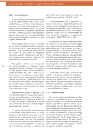 5. CONHECENDO OS FUNDAMENTOS PARA O PLANEJAMENTO DA MOBILIDADE




     5.2.2   Sustentabilidade                          veis inferior ao ritmo de desenvolvimento de
                                                       substitutos renováveis.” (CESUR, 1999)
          A preocupação com as questões ambien-
     tais é um aspecto central hoje de todas as ati-       A sustentabilidade, para a mobilidade ur-
     vidades humanas, refletindo uma preocupação       bana, é uma extensão do conceito utilizado na
     crescente com o que se denominou como de-         área ambiental, dada pela “capacidade de fa-
     senvolvimento sustentável, isto é, “um modelo     zer as viagens necessárias para a realização de
     de desenvolvimento que permite às gerações        seus direitos básicos de cidadão, com o menor
     presentes satisfazer as suas necessidades sem     gasto de energia possível e menor impacto no
     que com isso ponham em risco a possibilidade      meio ambiente, tornando-a ecologicamente
     das gerações futuras virem a satisfazer as suas   sustentável”. (BOARETO, 2003, p. 49)
     próprias necessidades”.
                                                           Outra orientação importante para a política
         As atividades de transporte e mobilida-       de mobilidade é o princípio de internalização
     de, em todas as suas dimensões, constituem        dos custos externos (deseconomias) gerados
     um setor que produz fortes impactos no meio       pelas atividades, como poluição, acidentes e
     ambiente, tanto diretamente, pela emissão         congestionamento, transferindo para os seus
     de poluentes ou pelo efeito dos congestio-        próprios usuários. Esta posição afeta especial-
     namentos, quanto indiretamente, ao servir         mente o transporte individual, cujos benefícios
     como fundamental elemento indutor do de-          hoje são apropriados pelos seus usuários en-
     senvolvimento econômico e urbano.                 quanto a maior parte dos seus custos sociais
                                                       são transferidos para o conjunto da socieda-
          As questões relativas aos transportes        de, reforçando a premissa de priorização dos
42   vêm sendo tratadas com destaque dentro            meios de transporte não motorizados e dos
     das preocupações ambientais. A Conferên-          meios de transporte coletivos.
     cia das Nações Unidas para o Ambiente e
     Desenvolvimento (ECO-92) – realizada no                 A mobilidade urbana para a construção de
     Rio de Janeiro – e, posteriormente, a Agen-       cidades sustentáveis será então produto de po-
     da 21 denunciaram a necessidade de altera-        líticas que proporcionem o acesso amplo e de-
     ção dos padrões de comportamento do se-           mocrático ao espaço urbano, priorizem os mo-
     tor, cobrando investimentos em tecnologias        dos coletivos e não motorizados de transporte,
     menos poluentes e sistemas de circulação          eliminem ou reduzam a segregação espacial,
     que reduzam os impactos ambientais asso-          contribuam para a inclusão social e favoreçam
     ciados aos transportes.                           a sustentabilidade ambiental.

           Especificamente dentro da Agenda 21, fo-    5.2.3   Acessibilidade
     ram definidos objetivos fundamentais para o
     setor de transportes para a promoção do de-           Em termos gerais, acessibilidade significa
     senvolvimento urbano sustentável através de:      “garantir a possibilidade do acesso, da aproxi-
     utilização de energias alternativas e renová-     mação, da utilização e do manuseio de qualquer
     veis, redução dos níveis de emissão de polui-     objeto”. Esta definição genérica caberia a qual-
     ção atmosférica e sonora.                         quer pessoa, mas, no Brasil, esse conceito se
                                                       associa mais diretamente às pessoas com defici-
         O conceito de transporte ambientalmente       ência. Acessibilidade significa então a condição
     sustentável foi então definido como “os trans-    do indivíduo se movimentar, locomover e atingir
     portes que não colocam em perigo a saúde          um destino desejado, “dentro de suas capaci-
     pública	 ou	 os	 ecossistemas	 e	 têm	 necessi-   dades individuais”, isto é, realizar qualquer mo-
     dades consistentes com uma taxa de utiliza-       vimentação ou deslocamento por seus próprios
     ção de recursos não renováveis inferior à sua     meios, com total autonomia e em condições se-
     (dos recursos) taxa de regeneração e com um       guras, mesmo que para isso precise se utilizar
     ritmo de utilização dos recursos não renová-      de objetos e aparelhos específicos.
 