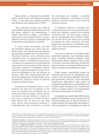 Caderno para Elaboração de Plano Diretor de Transporte e da Mobilidade - PlanMob




    Nesse sentido, a ampliação da acessibili-                      de conservação das calçadas, a ausência
dade é, antes de tudo, uma medida de inclusão                      de guias rebaixadas, a concepção e a locali-
social, um dos três macro-objetivos definidos                      zação do mobiliário urbano, ou os meios de
pelo Ministério das Cidades para a PNDU2.                          transporte coletivo.

      Não é estranho, portanto, que a idéia de                         O transporte coletivo é o principal meio
acessibilidade apareça explicitamente em três                      de deslocamento para a maior parte da popu-
dos quatro objetivos nela estabelecidos: o                         lação para trabalhar, estudar, fazer compras
acesso democrático à cidade, a universaliza-                       ou apenas lazer. Por muito tempo, a discus-
ção do acesso ao transporte público e a acessi-                    são de acessibilidade ficou restrita à instala-
bilidade universal (o quarto é a valorização dos                   ção de elevadores nos ônibus para usuários
deslocamentos de pedestres e ciclistas).                           de cadeiras de rodas, impedindo uma abor-
                                                                   dagem mais abrangente do problema e igno-
     É comum serem encontradas nas cida-                           rando outros tipos de deficiências e necessi-
des brasileiras espaços que, pelas suas con-                       dades existentes.
dições físicas, são inacessíveis para pessoas
que possuam limitações em seus movimentos.                             Para que os sistemas de transporte sejam
Constituem barreiras, isto é, definidas como                       plenamente acessíveis, são necessárias ações
“qualquer entrave ou obstáculo que limite ou                       sobre o ambiente construído (calçadas, pontos
impeça o acesso, a liberdade de movimento, a                       de parada dos ônibus, estações e outros), sobre
circulação com segurança e a possibilidade de                      os veículos e até sobre elementos de identifica-
as pessoas se comunicarem ou terem acesso à                        ção dos serviços, no caso para facilitar a sua utili-
informação” (Decreto nº 5.296/2004, artigo 8º,                     zação por pessoas com deficiências visuais.
inciso II). As barreiras podem ser físicas, no in-                                                                                    43
terior das edificações ou nas vias públicas, ou                         Muitas dessas necessidades podem ser
técnicas, neste caso caracterizadas pela ado-                      resolvidas apenas com uma especificação ade-
ção de tecnologias que, pela dificuldade de sua                    quada na fase de projeto (aplicação dos princí-
compreensão, impeçam o acesso de algumas                           pios do desenho universal3), outras demandam
pessoas ou grupos sociais.                                         investimentos significativos. Uma política de
                                                                   mobilidade orientada para a acessibilidade deve
    Na gestão da mobilidade urbana, a con-                         combinar ações normativas com investimentos
vivência com esse tipo de problema é coti-                         diretos no espaço urbano e nos equipamentos
diana. As pessoas que se deslocam de um                            associados aos serviços de transporte.
ponto para outro no espaço urbano utilizam
as redes de serviços públicos: o sistema vi-                            A ampliação da acessibilidade dentro de uma
ário (ruas e calçadas) e os meios de trans-                        política de mobilidade urbana não pode ser vista
porte público que, do modo em que estão                            de forma isolada, pois se trata de fomentar um
hoje, muitas vezes constituem barreiras: a                         amplo processo de humanização das cidades, a
sinalização das ruas, o desenho e o estado                         partir do respeito às necessidades de todas as



2
 O Ministério das Cidades desenvolve o Programa Brasil Acessível que tem como objetivos estimular e apoiar os governos muni-
cipais e estaduais a desenvolver ações que garantam a acessibilidade para pessoas com deficiência e restrição de mobilidade a
sistemas de transportes, equipamentos urbanos e circulação em áreas públicas
3
  Desenho universal: concepção de espaços, artefatos e produtos que visam atender simultaneamente todas as pessoas, com
diferentes características antropométricas e sensoriais, de forma autônoma, segura e confortável, constituindo-se nos elementos ou
soluções que compõem a acessibilidade. (Decreto nº 5.296, de 2 de dezembro de 2004)
O conceito de “Desenho Universal” foi criado por uma comissão em Washington, EUA, no ano de 1963 e tem como objetivo consi-
derar a diversidade humana e garantir acessibilidade à todos os componentes dos ambientes, tais como edificações, áreas urbanas,
mobiliários, comunicações, etc. Princípios do desenho universal: uso equiparável (para pessoas com diferentes capacidades); uso
flexível (com leque amplo de preferências e habilidades); simples e intuitivo (fácil de entender); informação perceptível (comunica
eficazmente a informação necessária); tolerante ao erro (que diminui riscos de ações involuntárias); com pouca exigência de esforço
físico; e tamanho e espaço para o acesso e o uso. (CREA-RJ)
 