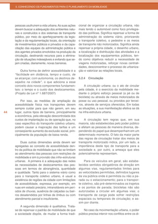 5. CONHECENDO OS FUNDAMENTOS PARA O PLANEJAMENTO DA MOBILIDADE




     pessoas usufruírem a vida urbana. As suas ações    cional de organizar a circulação urbana, não
     devem buscar a adequação dos ambientes natu-       mais tendo o automóvel como foco privilegia-
     rais e construídos e dos sistemas de transporte    do das políticas. Significa repensar a forma de
     público, por meio do aperfeiçoamento da legis-     administração do sistema viário, priorizando
     lação e da regulamentação locais, da orientação    o transporte coletivo, o pedestre e os meios
     de investimentos públicos e privados e da capa-    de transporte não motorizados. Significa ainda
     citação das equipes da administração pública e     repensar a própria cidade, o desenho urbano,
     dos agentes privados envolvidos na produção da     a localização e distribuição das atividades e a
     circulação, destinando recursos para a elimina-    localização dos equipamentos públicos, ten-
     ção de situações indesejáveis e evitando que se-   do como objetivos reduzir a necessidade de
     jam criadas, diariamente, novas barreiras.         viagens motorizadas, reforçar novas centrali-
                                                        dades, desconcentrar o processo de urbaniza-
          Outra forma de definir acessibilidade é a     ção e valorizar as relações locais.
     “facilidade em distância, tempo e custo, de
     se alcançar, com automomia, os destinos de-        5.2.4   Circulação
     sejados na cidade”, o que adiciona a esse
     conceito dois novos componentes fundamen-               A circulação urbana, ou o ato de circular
     tais: o tempo e o custo dos deslocamentos.         pela cidade, é o exercício da mobilidade me-
     (Projeto de Lei nº 1.687/2007)                     diante o próprio esforço pessoal (a pé ou de
                                                        bicicleta) ou através de meios motorizados de
         Por isso, as medidas de ampliação da           posse ou uso pessoal, ou providos por tercei-
     acessibilidade física nos transportes devem        ros, através de serviços oferecidos. Em todas
     sempre cuidar para que não gerem, em seu           as situações, a sua manifestação efetiva se dá
44   lugar, outros tipos de barreira, principalmente    na infra-estrutura urbana.
     a econômica, pela elevação descontrolada dos
     custos de implantação ou de operação que, no           A circulação tem regras que, em sua
     caso específico do transporte coletivo urbano,     maioria, são estabelecidas pelo poder público
     podem causar a majoração das tarifas e um          e afetam as pessoas de maneira diversa, de-
     conseqüente aumento da exclusão social, prin-      pendendo do papel que desempenham em um
     cipalmente da população de baixa renda.            determinado momento. O fato da maior parte
                                                        das regras de circulação tratar dos meios de
          Duas outras dimensões ainda devem ser         transporte motorizado indica, por um lado, a
     agregadas ao conceito de acessibilidade den-       importância deste tipo de transporte para a
     tro da política de mobilidade que não se limitam   sociedade e, por outro, a ameaça que eles
     ao atendimento das pessoas com restrições de       potencialmente representam.
     mobilidade e sim à provisão das infra-estruturas
     urbanas. A primeira é a adequação das redes            Para os veículos em geral, são estabe-
     às necessidades de deslocamentos das pes-          lecidos sentidos obrigatórios de direção em
     soas em termos de abrangência, quantidade          algumas vias, regulamentados limites para
     e qualidade. Tanto para o sistema viário como      as velocidades permitidas, definidos lugares
     para o transporte coletivo urbano, é usual a       da via pública onde é permitida ou não a pa-
     existência de regiões da cidade com limitações     rada ou o estacionamento; para o transpor-
     de acessibilidade, expressa, por exemplo, em       te coletivo, são pré-determinados os trajetos
     ruas em estado precário, intransitáveis em perí-   e os pontos de parada; bicicletas não são
     odos de chuvas, ausência de calçadas ou bair-      autorizadas a circular em algumas vias; o
     ros desatendidos por linhas de ônibus ou com       transporte de carga pode sofrer restrições
     atendimento parcial e insuficiente.                espaciais ou temporais de circulação; e as-
                                                        sim por diante.
         A segunda dimensão é qualitativa. Trata-
     se de repensar o padrão de mobilidade de que           No caso da movimentação urbana, o poder
     a sociedade dispõe, de mudar a forma tradi-        público precisa intervir nos conflitos entre os di-
 