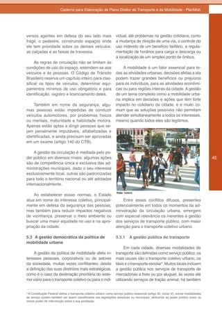 Caderno para Elaboração de Plano Diretor de Transporte e da Mobilidade - PlanMob




versos agentes em defesa do seu lado mais                           vidual, até problemas na gestão cotidiana, como
frágil, o pedestre, construindo espaços onde                        a mudança de direção de uma via, o controle do
ele tem prioridade sobre os demais veículos:                        uso indevido de um benefício tarifário, a regula-
as calçadas e as faixas de travessia.                               mentação de horários para carga e descarga ou
                                                                    a localização de um simples ponto de ônibus.
     As regras de circulação não se limitam às
condições de uso do espaço, estendem-se aos                             A mobilidade é um fator essencial para to-
veículos e às pessoas. O Código de Trânsito                         das as atividades urbanas, decisões afetas a ela
Brasileiro reserva um capítulo inteiro para clas-                   podem trazer grandes benefícios ou prejuízos
sificar os tipos de veículos, determinar equi-                      para os indivíduos, para as atividades econômi-
pamentos mínimos de uso obrigatório e para                          cas ou para regiões inteiras da cidade. A gestão
identificação, registro e licenciamento deles.                      de um tema complexo como a mobilidade urba-
                                                                    na implica em decisões e ações que têm forte
    Também em nome da segurança, algu-                              impacto no cotidiano da cidade, e é muito co-
mas pessoas estão impedidas de conduzir                             mum que as soluções possíveis não permitam
veículos automotores, por problemas físicos                         atender simultaneamente a todos os interesses,
ou mentais, maturidade e habilidade motora.                         mesmo quando todos eles são legítimos.
Apenas estão aptas a dirigir pessoas que se-
jam penalmente imputáveis, alfabetizadas e
identificadas, e ainda precisam ser aprovadas
em um exame (artigo 140 do CTB).

     A gestão da circulação é mediada pelo po-
der público em diversos níveis: algumas ações                                                                                           45
são de competência única e exclusiva das ad-
ministrações municipais, dado o seu interesse
exclusivamente local, outras são padronizadas
para todo o território nacional ou até adotadas
internacionalmente.

                                                                    Foto: SeMob
    Ao estabelecer essas normas, o Estado
atua em nome do interesse coletivo, principal-                          Entre esses conflitos difusos, presentes
mente em defesa da segurança das pessoas,                           potencialmente em todos os momentos da ad-
mas também para reduzir impactos negativos                          ministração da circulação urbana, emergem
de vizinhança, preservar o meio ambiente ou                         com especial relevância os inerentes à gestão
buscar uma maior equidade no uso e na apro-                         dos serviços de transporte público, com maior
priação da cidade.                                                  atenção para o transporte coletivo urbano.

5.3 A gestão democrática da política de                             5.3.1     A gestão pública do transporte
mobilidade urbana
                                                                          Em cada cidade, diversas modalidades de
    A gestão da política de mobilidade afeta in-                    transporte são definidas como serviço público; os
teresses pessoais, corporativos ou de setores                       mais usuais são o transporte coletivo urbano, os
da sociedade, muitas vezes conflitantes: desde                      táxis e o transporte escolar4. Muitos locais incluem
a definição das suas diretrizes mais estratégicas,                  a gestão pública nos serviços de transporte de
como é o caso da destinação prioritária do siste-                   mercadorias a frete ou por aluguel, às vezes até
ma viário para o transporte coletivo ou para o indi-                utilizando serviços de tração animal; há também


4
  A Constituição Federal define o transporte coletivo urbano como serviço público essencial (artigo 30, inciso V); outras modalidades
de serviço podem também ser assim classificadas nas legislações estaduais ou municipais, atribuindo ao poder público maior ou
menor poder de intervenção sobre a sua prestação.
 