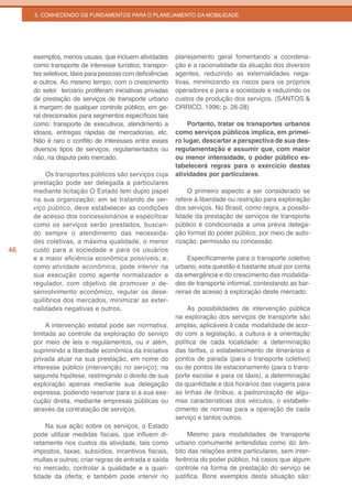 5. CONHECENDO OS FUNDAMENTOS PARA O PLANEJAMENTO DA MOBILIDADE




     exemplos, menos usuais, que incluem atividades       planejamento geral fomentando a coordena-
     como transporte de interesse turístico, transpor-    ção e a racionalidade da atuação dos diversos
     tes seletivos, táxis para pessoas com deficiências   agentes, reduzindo as externalidades nega-
     e outros. Ao mesmo tempo, com o crescimento          tivas, minimizando os riscos para os próprios
     do setor terciário proliferam iniciativas privadas   operadores e para a sociedade e reduzindo os
     de prestação de serviços de transporte urbano        custos de produção dos serviços. (SANTOS &
     à margem de qualquer controle público, em ge-        ORRICO, 1996; p. 26-28)
     ral direcionados para segmentos específicos tais
     como: transporte de executivos, atendimento a             Portanto, tratar os transportes urbanos
     idosos, entregas rápidas de mercadorias, etc.        como serviços públicos implica, em primei-
     Não é raro o conflito de interesses entre esses      ro lugar, descartar a perspectiva de sua des-
     diversos tipos de serviços, regulamentados ou        regulamentação e assumir que, com maior
     não, na disputa pelo mercado.                        ou menor intensidade, o poder público es-
                                                          tabelecerá regras para o exercício destas
          Os transportes públicos são serviços cuja       atividades por particulares.
     prestação pode ser delegada a particulares
     mediante licitação O Estado tem duplo papel              O primeiro aspecto a ser considerado se
     na sua organização: em se tratando de ser-           refere à liberdade ou restrição para exploração
     viço público, deve estabelecer as condições          dos serviços. No Brasil, como regra, a possibi-
     de acesso dos concessionários e especificar          lidade da prestação de serviços de transporte
     como os serviços serão prestados, buscan-            público é condicionada a uma prévia delega-
     do sempre o atendimento das necessida-               ção formal do poder público, por meio de auto-
     des coletivas, a máxima qualidade, o menor           rização, permissão ou concessão.
46   custo para a sociedade e para os usuários
     e a maior eficiência econômica possíveis; e,              Especificamente para o transporte coletivo
     como atividade econômica, pode intervir na           urbano, esta questão é bastante atual por conta
     sua execução como agente normalizador e              da emergência e do crescimento das modalida-
     regulador, com objetivo de promover o de-            des de transporte informal, contestando as bar-
     senvolvimento econômico, regular os dese-            reiras de acesso à exploração deste mercado.
     quilíbrios dos mercados, minimizar as exter-
     nalidades negativas e outros.                             As possibilidades de intervenção pública
                                                          na exploração dos serviços de transporte são
          A intervenção estatal pode ser normativa,       amplas, aplicáveis à cada modalidade de acor-
     limitada ao controle da exploração do serviço        do com a legislação, a cultura e a orientação
     por meio de leis e regulamentos, ou ir além,         política de cada localidade: a determinação
     suprimindo a liberdade econômica da iniciativa       das tarifas, o estabelecimento de itinerários e
     privada atuar na sua prestação, em nome do           pontos de parada (para o transporte coletivo)
     interesse público (intervenção no serviço); na       ou de pontos de estacionamento (para o trans-
     segunda hipótese, restringindo o direito de sua      porte escolar e para os táxis), a determinação
     exploração apenas mediante sua delegação             da quantidade e dos horários das viagens para
     expressa, podendo reservar para si a sua exe-        as linhas de ônibus, a padronização de algu-
     cução direta, mediante empresas públicas ou          mas características dos veículos, o estabele-
     através da contratação de serviços.                  cimento de normas para a operação de cada
                                                          serviço e tantos outros.
         Na sua ação sobre os serviços, o Estado
     pode utilizar medidas fiscais, que influem di-            Mesmo para modalidades de transporte
     retamente nos custos da atividade, tais como         urbano comumente entendidas como do âm-
     impostos, taxas, subsídios, incentivos fiscais,      bito das relações entre particulares, sem inter-
     multas e outros; criar regras de entrada e saída     ferência do poder público, há casos que algum
     no mercado, controlar a qualidade e a quan-          controle na forma de prestação do serviço se
     tidade da oferta; e também pode intervir no          justifica. Bons exemplos desta situação são:
 
